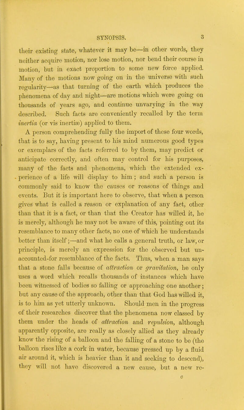their existing state, whatever it may be—in other words, they neither acquire motion, nor lose motion, nor bend their course in motion, but in exact proportion to some new force applied. Many of the motions now going on in the universe with such regularity—as that turning of the earth which produces the phenomena of day and night—are motions which were going on thousands of years ago, and continue unvarying in the way described. Such facts are conveniently recalled by the term inertia (or vis inertias) applied to them. A person comprehending fully the import of these four words, that is to say, having present to his mind numerous good types or exemplars of the facts referred to by them, may predict or anticipate correctly, and often may control for his purposes, many of the facts and phenomena, which the extended ex- - perience of a life will display to him ; and such a person is commonly said to know the causes or reasons of things and events. But it is important here to observe, that when a person gives what is called a reason or explanation of any fact, other than that it is a fact, or than that the Creator has willed it, he is merely, although he may not be aware of this, pointing out its resemblance to many other facts, no one of which he understands better than itself;—and what he calls a general truth, or law, or principle, is merely an expression for the observed but un- accounted-for resemblance of the facts. Thus, when a man says that a stone falls because of attraction or gravitation, he only uses a word which recalls thousands of instances which have been witnessed of bodies so falling or approaching one another; but any cause of the approach, other than that God has willed it, is to him as yet utterly unknown. Should men in the progress of their researches discover that the phenomena now classed by them under the heads of attraction and repulsion, although apparently opposite, are really as closely allied as they already know the rising of a balloon and the falling of a stone to be (the balloon rises like a cork in water, because pressed up by a fluid air around it, which is heavier than it and seeking to descend), they will not have discovered a new cause, but a new re- c