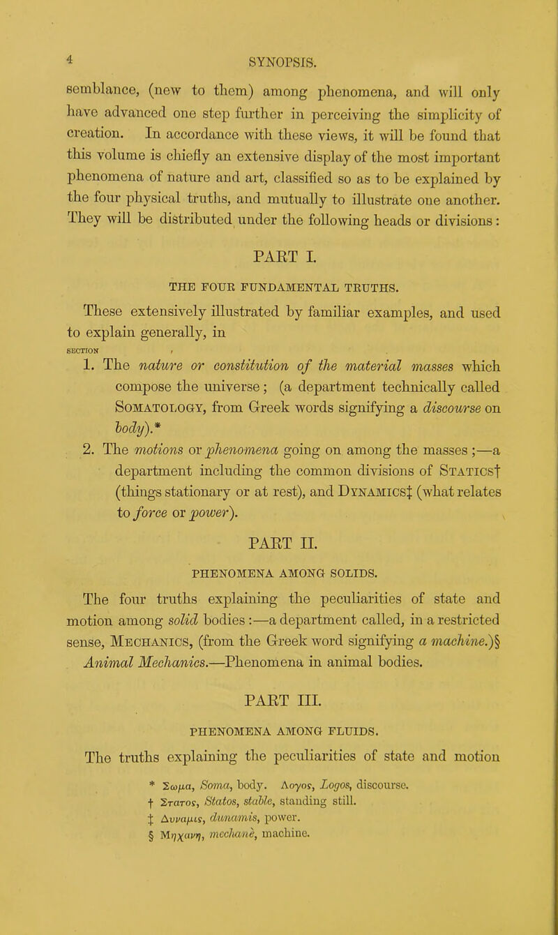 semblance, (new to them) among phenomena, and will only have advanced one step further in perceiving the simplicity of creation. In accordance with these views, it will be found that this volume is chiefly an extensive display of the most important phenomena of nature and art, classified so as to be explained by the four physical truths, and mutually to illustrate one another. They will be distributed under the following heads or divisions: PART I. THE FOUR FUNDAMENTAL TRUTHS. These extensively illustrated by familiar examples, and used to explain generally, in SECTION » 1. The nature or constitution of the material masses which compose the universe; (a department technically called Somatology, from Greek words signifying a discourse on body).* 2. The motions ox phenomena going on among the masses ;—a department including the common divisions of Statics! (things stationary or at rest), and Dynamics! (what relates to force or power). PART II. PHENOMENA AMONG SOLIDS. The four truths explaining the peculiarities of state and motion among solid bodies :—a department called, in a restricted sense, Mechanics, (from the Greek word signifying a machine.)§ Animal Mechanics.—Phenomena in animal bodies. PART III. PHENOMENA among fluids. The truths explaining the peculiarities of state and motion * 2a)/x«, Soma, body. Ao-yo?, Logos, discourse. f Sraros, Statos, stable, standing still. J Auwifiis, dunumis, power. § M7XW17, mcchane, machine.