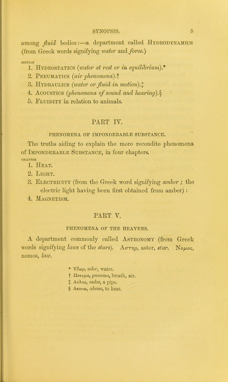 among fluid bodies:—a department called Hydrodynamics (from Greek words signifying water and force.) SECTION 1. Hydrostatics (water at rest or in equilibrium).* * * § 2. Pneumatics (airphenomena).'] 3. Hydraulics (water or fluid in motion).] 4. Acoustics (phenomena of sound and hearing).§ 5. Fluidity in relation to animals. PART IY. PHENOMENA OF IMPONDERABLE SUBSTANCE. The truths aiding to explain the more recondite phenomena of Imponderable Substance, in four chapters. CHAPTER 1. Heat. 2. Light. 3. Electricity (from the Greek word signifying amber ; the electric light having been first obtained from amber) : 4. Magnetism. PART V. phenomena of the heavens. A department commonly called Astronomy (from Greek words signifying laivs of the stars). Aarrjp, aster, star. No/xo?, nomos, law. * Y5&)p, udor, water, f Tlvevjui, pneuma, breath, air. % AvXos, autos, a pipe. § Akovcd, akouo, to bear.