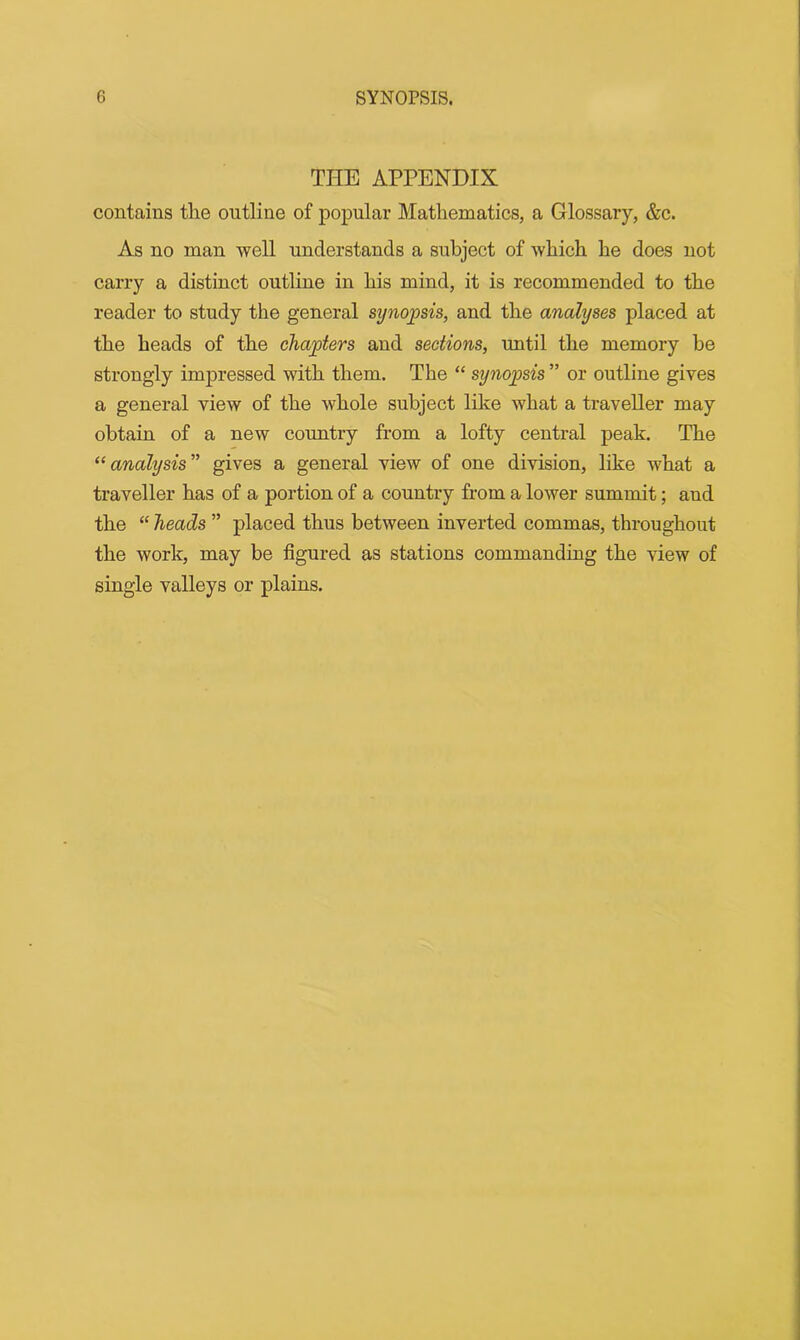 THE APPENDIX contains tlie outline of popular Mathematics, a Glossary, &c. As no man well understands a subject of which he does not carry a distinct outline in his mind, it is recommended to the reader to study the general synopsis, and the analyses placed at the heads of the chapters and sections, until the memory be strongly impressed with them. The “ synopsis ” or outline gives a general view of the whole subject like what a traveller may obtain of a new country from a lofty central peak. The “analysis'’ gives a general view of one division, like what a traveller has of a portion of a country from a lower summit; and the “ heads ” placed thus between inverted commas, throughout the work, may be figured as stations commanding the view of single valleys or plains.