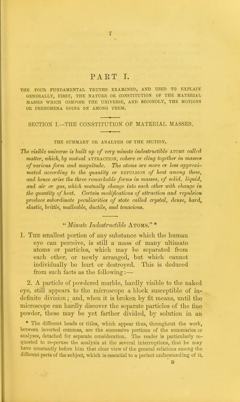 PART. I. THE FOUR FUNDAMENTAL TRUTHS EXAMINED, AND USED TO EXPLAIN GENERALLY, FIRST, THE NATURE OR CONSTITUTION OF THE MATERIAL MASSES WHICH COMPOSE THE UNIVERSE, AND SECONDLY, THE MOTIONS OR PHENOMENA GOING ON AMONG THEM. SECTION I.—THE CONSTITUTION OF MATERIAL MASSES. THE SUMMARY OR ANALYSIS OF THE SECTION. The visible universe is built up of very minute indestructible atoms called matter, which, by mutual attraction, cohere or cling together in masses of various fm-m and magnitude. The atoms are more or less approxi- mated according to the quantity or repulsion of heat among them, and hence arise the three remarkable forms in masses, of solid, liquid, and air or gas, which mutually change into each other with change in the quantity of heat. Certain modifications of attraction and repulsion produce subordinate peculiarities of state called crystal, dense, hard, elastic, brittle, malleable, ductile, and tenacious. “ Minute Indestructible Atoms.” * 1. The smallest portion of any substance which the human eye can perceive, is still a mass of many ultimate atoms or particles, which may be separated from each other, or newly arranged, but which cannot individually be hint or destroyed. This is deduced from such facts as the folio Aving:— 2. A particle of powdered marhle, hardly visible to the naked eye, still appears to the microscope a block susceptible of in- definite division; and, when it is broken by fit means, until the microscope can hardly discover the separate particles of the fine powder, these may be yet farther divided, by solution in an * The different heads or titles, which appear thus, throughout the work, between inverted commas, are the successive portions of the summaries or analyses, detached for separate consideration. The reader is particularly re- quested to re-peruse the analysis at the several interruptions, that he may have constantly before him that clear view of the general relations among the different parts of the subject, which is essential to a perfect understanding of it. B