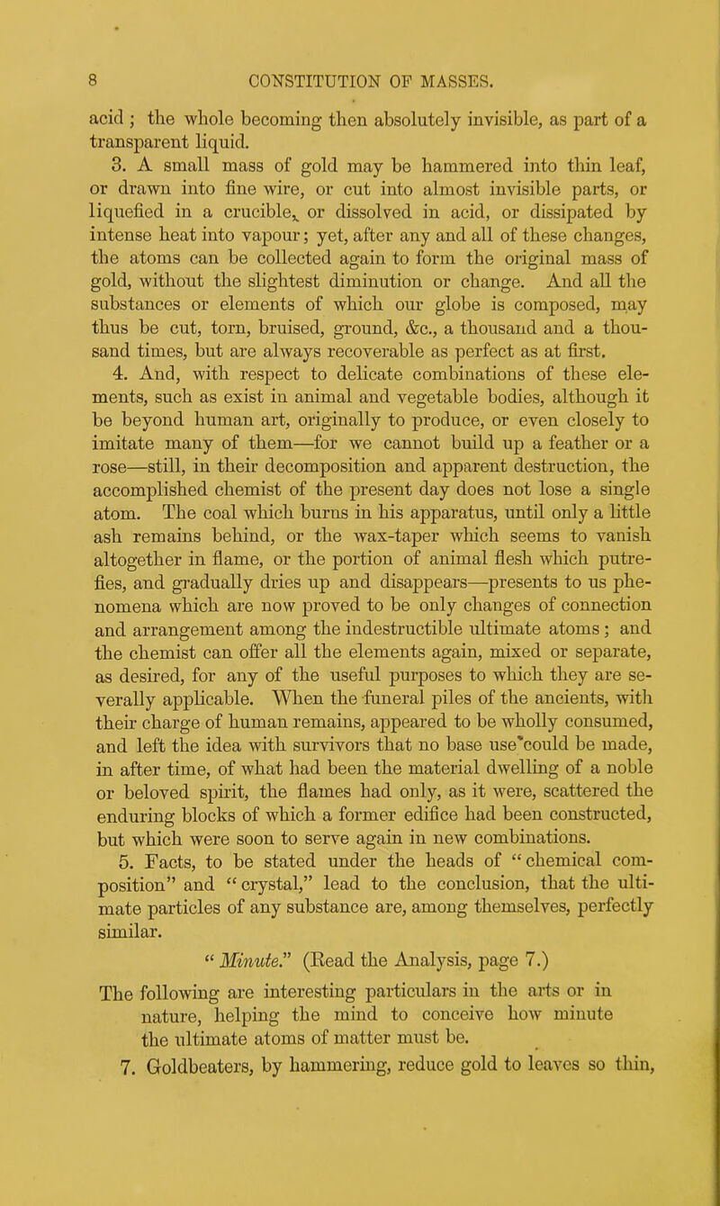 acid ; the whole becoming then absolutely invisible, as part of a transparent liquid. 3. A small mass of gold may be hammered into thin leaf, or drawn into fine wire, or cut into almost invisible parts, or liquefied in a crucible^ or dissolved in acid, or dissipated by intense heat into vapour; yet, after any and all of these changes, the atoms can be collected again to form the original mass of gold, without the slightest diminution or change. And all the substances or elements of which our globe is composed, may thus be cut, torn, bruised, ground, &c., a thousand and a thou- sand times, but are always recoverable as perfect as at first. 4. And, with respect to delicate combinations of these ele- ments, such as exist in animal and vegetable bodies, although it be beyond human art, originally to produce, or even closely to imitate many of them—for we cannot build up a feather or a rose—still, in their decomposition and apparent destruction, the accomplished chemist of the present day does not lose a single atom. The coal which burns in his apparatus, until only a little ash remains behind, or the wax-taper which seems to vanish altogether in flame, or the portion of animal flesh which putre- fies, and gradually dries up and disappears—presents to us phe- nomena which are now proved to be only changes of connection and arrangement among the indestructible ultimate atoms; and the chemist can offer all the elements again, mixed or separate, as desired, for any of the useful purposes to which they are se- verally applicable. When the funeral piles of the ancients, with their charge of human remains, appeared to be wholly consumed, and left the idea with survivors that no base use'could be made, in after time, of what had been the material dwelling of a noble or beloved spirit, the flames had only, as it were, scattered the enduring blocks of which a former edifice had been constructed, but which were soon to serve again in new combinations. 5. Facts, to be stated under the heads of “chemical com- position” and “ crystal,” lead to the conclusion, that the ulti- mate particles of any substance are, among themselves, perfectly similar. “ Minute” (Read the Analysis, page 7.) The following are interesting particulars in the arts or in nature, helping the mind to conceive how minute the ultimate atoms of matter must be. 7. Goldbeaters, by hammering, reduce gold to leaves so thin,