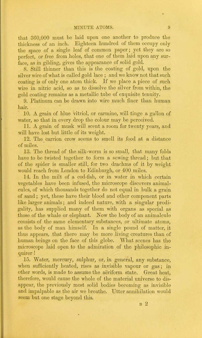 that 3G0,000 must be laid upon one another to produce the thickness of an inch. Eighteen hundred of them occupy only the space of a single leaf of common paper; yet they are so perfect, or free from holes, that one of them laid upon any sur- face, as in gilding, gives the appearance of solid gold. 8. Still thinner than this is the coating of gold, upon the silver wire of what is called gold lace ; and we know not that such coating is of only one atom thick. If we place a piece of such wire in nitric acid, so as to dissolve the silver from within, the gold coating remains as a metallic tube of exquisite tenuity. 9. Platinum can be drawn into wire much finer than human hair. 10. A grain of blue vitriol, or carmine, will tinge a gallon of water, so that in every drop the colour may be perceived. 11. A grain of musk will scent a room for twenty years, and will have lost but little of its weight. 12. The_ carrion crow seems to smell its food at a distance of miles. 13. The thread of the silk-worm is so small, that many folds have to be twisted together to form a sewing thread; but that of the spider is smaller still, for two drachms of it by weight would reach from London to Edinburgh, or 400 miles. 14. In the milt of a cod-fish, or in water in which certain vegetables have been infused, the microscope discovers animal- cules, of which thousands together do not equal in bulk a grain of sand; yet, these have their blood and other component parts like larger animals; and indeed nature, with a singular prodi- gality, has supplied many of them with organs as special as those of the whale or elephant. Now the body of an animalcule consists of the same elementary substances, or ultimate atoms, as the body of man himself. In a single pound of matter, it thus appears, that there may be more living creatures than of human beings on the face of this globe. What scenes has the microscope laid open to the admiration of the philosophic in- quirer ! 15. Water, mercury, sulphur, or, in general, any substance, when sufficiently heated, rises as invisible vapour or gas; in other words, is made to assume the aeriform state. Great heat, therefore, would cause the whole of the material universe to dis- appear, the previously most solid bodies becoming as invisible and impalpable as the air we breathe. Utter annihilation would seem but one stage beyond this. n 2