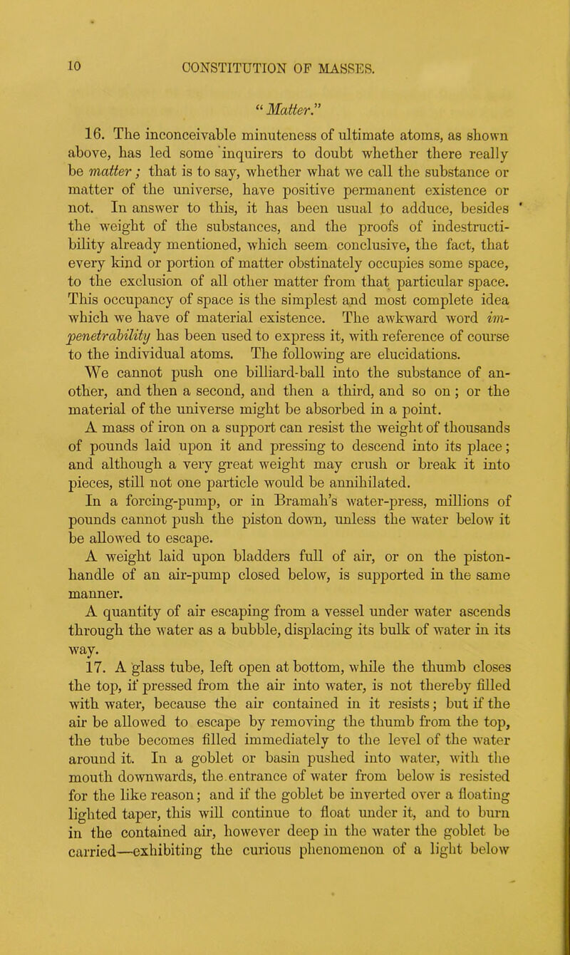 “ Matter.” 16. The inconceivable minuteness of ultimate atoms, as shown above, has led some inquirers to doubt whether there really be matter; that is to say, whether what we call the substance or matter of the universe, have positive permanent existence or not. In answer to this, it has been usual to adduce, besides ' the weight of the substances, and the proofs of indestructi- bility already mentioned, which seem conclusive, the fact, that every kind or portion of matter obstinately occupies some space, to the exclusion of all other matter from that particular space. This occupancy of space is the simplest and most complete idea which we have of material existence. The awkward word im- penetrability has been used to express it, with reference of course to the individual atoms. The following are elucidations. We cannot push one billiard-ball into the substance of an- other, and then a second, and then a third, and so on ; or the material of the universe might be absorbed in a point. A mass of iron on a support can resist the weight of thousands of pounds laid upon it and pressing to descend into its place; and although a very great weight may crush or break it into pieces, still not one particle would be annihilated. In a forcing-pump, or in Bramah’s water-press, millions of pounds cannot push the piston down, unless the water below it be allowed to escape. A weight laid upon bladders full of air, or on the piston- handle of an air-pump closed below, is supported in the same manner. A quantity of air escaping from a vessel under water ascends through the water as a bubble, displacing its bulk of water in its way. 17. A glass tube, left open at bottom, while the thumb closes the top, if pressed from the ah- into water, is not thereby filled with water, because the air contained in it resists; but if the air be allowed to escape by removing the thumb from the top, the tube becomes filled immediately to the level of the water around it. In a goblet or basin pushed into water, with the mouth downwards, the entrance of water from below is resisted for the like reason; and if the goblet be inverted over a floating lighted taper, this will continue to float under it, and to burn in the contained air, however deep in the water the goblet be carried—exhibiting the curious phenomenon of a light below