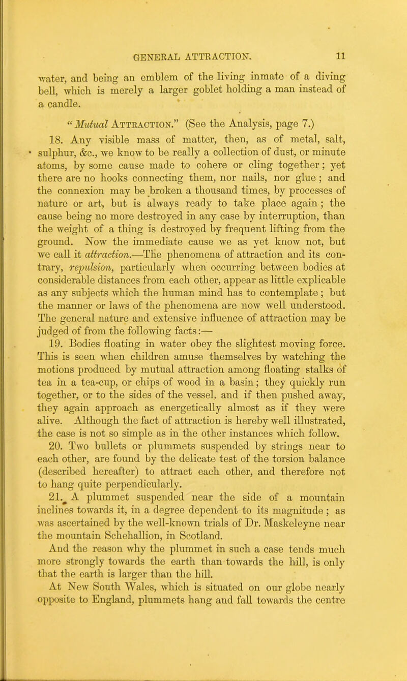 water, and being an emblem of the living inmate of a diving bell, which is merely a larger goblet holding a man instead of a candle. “ Mutual Attraction.” (See the Analysis, page 7.) IS. Any visible mass of matter, then, as of metal, salt, • sulphur, &c., we know to be really a collection of dust, or minute atoms, by some cause made to cohere or cling together; yet there are no hooks connecting them, nor nails, nor glue ; and the connexion may be broken a thousand times, by processes of nature or art, but is always ready to take place again ; the cause being no more destroyed in any case by interruption, than the weight of a thing is destroyed by frequent lifting from the ground. Now the immediate cause we as yet know not, but we call it attraction.—The phenomena of attraction and its con- trary, repulsion, particularly when occurring between bodies at considerable distances from each other, appear as little explicable as any subjects which the human mind has to contemplate; but the manner or laws of the phenomena are now well understood. The general nature and extensive influence of attraction may be judged of from the following facts:— 19. Bodies floating in water obey the slightest moving force. This is seen when children amuse themselves by watching the motions produced by mutual attraction among floating stalks of tea in a tea-cup, or chips of wood in a basin; they quickly run together, or to the sides of the vessel, and if then pushed away, they again approach as energetically almost as if they were alive. Although the fact of attraction is hereby well illustrated, the case is not so simple as in the other instances which follow. 20. Two bullets or plummets suspended by strings near to each other, are found by the delicate test of the torsion balance (described hereafter) to attract each other, and therefore not to hang quite perpendicularly. 21v A plummet suspended near the side of a mountain inclines towards it, in a degree dependent to its magnitude ; as was ascertained by the well-known trials of Dr. Maskeleyne near the mountain Schehallion, in Scotland. And the reason why the plummet in such a case tends much more strongly towards the earth than towards the hill, is only that the earth is larger than the hill. At New South Wales, which is situated on our globe nearly opposite to England, plummets hang and fall towards the centre