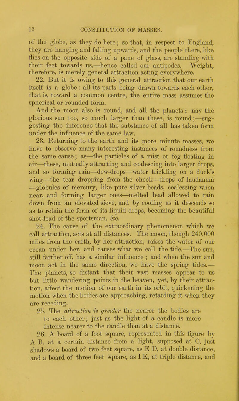 of the globe, as they do here; so that, in respect to England, they are hanging and falling upwards, and the people there, like flies on the opposite side of a pane of glass, are standing with their feet towards us,—hence called our antipodes. Weight, therefore, is merely general attraction acting everywhere. 22. But it is owing to this general attraction that our earth itself is a globe: all its parts being drawn towards each other, that is, toward a common centre, the entire mass assumes the spherical or rounded form. And the moon also is round, and all the planets ; nay the glorious sun too, so much larger than these, is round;—sug- gesting the inference that the substance of all has taken form under the influence of the same law. 23. Keturning to the earth and its more minute masses, we have to observe many interesting instances of roundness from the same cause; as—the particles of a mist or fog floating in air—these, mutually attracting and coalescing into larger drops, and so forming rain—dew-drops—water trickling on a duck’s wing—the tear dropping from the cheek—drops of laudanum —globules of mercury, like pure silver beads, coalescing when near, and forming larger ones—melted lead allowed to rain down from an elevated sieve, and by cooling as it descends so as to retain the form of its liquid drops, becoming the beautiful shot-lead of the sportsman, &c. 24. The cause of the extraordinary phenomenon which we call attraction, acts at all distances. The moon, though 240,000 miles from the earth, by her attraction, raises the water of our ocean under her, and causes what we call the tide.—The sun, still farther off, has a similar influence ; and when the sun and moon act in the same direction, we have the spring tides.— The planets, so distant that their vast masses appear to us but little wandering points in the heaven, yet, by their attrac- tion, affect the motion of our earth in its orbit, quickening the motion when the bodies are approaching, retarding it when they are receding. 25. The attraction is greater the nearer the bodies are to each other; just as the light of a candle is more intense nearer to the candle than at a distance. 26. A board of a foot square, represented in this figure by A B, at a certain distance from a light, supposed at C, just shadows a board of two feet square, as E D, at double distance, and a board of three feet square, as IX, at triple distance, and