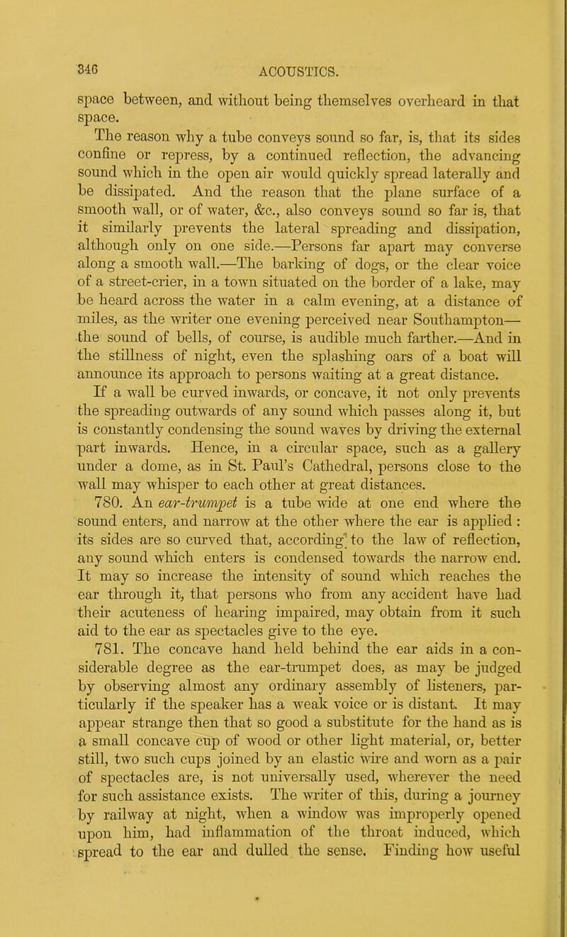 34G space between, and without being themselves overheard in that space. The reason w7hy a tube conveys sound so far, is, that its sides confine or repress, by a continued reflection, the advancing sound which in the open air would quickly spread laterally and be dissipated. And the reason that the plane surface of a smooth wall, or of water, &c.., also conveys sound so far is, that it similarly prevents the lateral spreading and dissipation, although only on one side.—Persons far apart may converse along a smooth wall.—The barking of dogs, or the clear voice of a street-crier, in a town situated on the border of a lake, may be heard across the water in a calm evening, at a distance of miles, as the writer one evening perceived near Southampton— the sound of bells, of course, is audible much farther.—And in the stillness of night, even the splashing oars of a boat will announce its approach to persons waiting at a great distance. If a wall be curved inwards, or concave, it not only prevents the spreading outwards of any sound which passes along it, but is constantly condensing the sound waves by driving the external part inwards. Hence, in a circular space, such as a gallery under a dome, as in St. Paul’s Cathedral, persons close to the wall may whisper to each other at great distances. 780. An ear-trumpet is a tube wide at one end where the sound enters, and narrow at the other where the ear is applied : its sides are so curved that, according'1 to the law of reflection, any sound which enters is condensed towards the narrow end. It may so increase the intensity of sound which reaches the ear through it, that persons who from any accident have had their acuteness of hearing impaired, may obtain from it such aid to the ear as spectacles give to the eye. 781. The concave hand held behind the ear aids in a con- siderable degree as the ear-trumpet does, as may be judged by observing almost any ordinary assembly of listeners, par- ticularly if the speaker has a weak voice or is distant. It may appear strange then that so good a substitute for the hand as is a small concave cup of wood or other light material, or, better still, two such cups joined by an elastic wire and worn as a pair of spectacles are, is not universally used, wherever the need for such assistance exists. The writer of this, during a journey by railway at night, when a window was improperly opened upon him, had inflammation of the throat induced, which spread to the ear and dulled the sense. Finding how useful