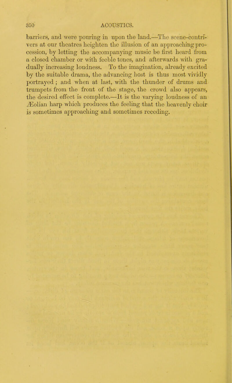 barriers, and were pouring in upon the land.—The scene-contri- vers at our theatres heighten the illusion of an approaching pro- cession, by letting the accompanying music be first heard from a closed chamber or with feeble tones, and afterwards with gra- dually increasing loudness. To the imagination, already excited by the suitable drama, the advancing host is thus most vividly portrayed; and when at last, with the thunder of drums and trumpets from the front of the stage, the crowd also appears, the desired effect is complete.—It is the varying loudness of an iEolian harp which produces the feeling that the heavenly choir is sometimes approaching and sometimes receding.