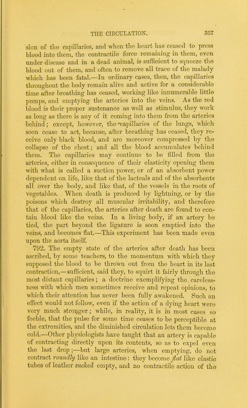 sion of tlio capillaries, and when the heart has ceased to press blood into them, the contractile force remaining in them, even under disease and in a dead animal, is sufficient to squeeze the blood out of them, and often to remove all trace of the malady which has been fatal.—In ordinary cases, then, the capillaries throughout the body remain alive and active for a considerable time after breathing has ceased, working like innumerable little pumps, and emptying the arteries into the veins. As the red blood is their proper sustenance as well as stimulus, they work as long as there is any of it coming into them from the arteries behind; except, however, the 'capillaries of the lungs, which soon cease to act, because, after breathing has ceased, they re- ceive only black blood, and are moreover compressed by the collapse of the chest; and all the blood accumulates behind them. The capillaries may continue to be filled from the arteries, either in consequence of their elasticity opening them with what is called a suction power, or of an absorbent power dependent on life, like that of the lacteals and of the absorbents all over the body, and like that, of the vessels in the roots of vegetables. When death is produced by lightning, or by the poisons which destroy all muscular irritability, and therefore that of the capillaries, the arteries after death are found to con- tain blood like the veins. In a living body, if an artery be tied, the part beyond the ligature is soon emptied into the veins, and becomes flat.—This experiment has been made even upon the aorta itself. 792. The empty state of the arteries after death has been ascribed, by some teachers, to the momentum with which they supposed the blood to be thrown out from the heart in its last contraction,—sufficient, said they, to squirt it fairly through the most distant capillaries; a doctrine exemplifying the careless- ness with which men sometimes receive and repeat opinions, to which their attention has never been fully awakened. Such an effect would not follow, even if the action of a dying heart were very much stronger; while, in reality, it is in most cases so feeble, that the pulse for some time ceases to be perceptible at the extremities, and the diminished circulation lets them become cold.—Other physiologists have taught that an artery is capable of contracting directly upon its contents, so as to expel even the last drop ;—but large arteries, when emptying, do not contract roundly like an intestine: they become flat like elastic tubes of leather sucked empty, and no contractile action of tho