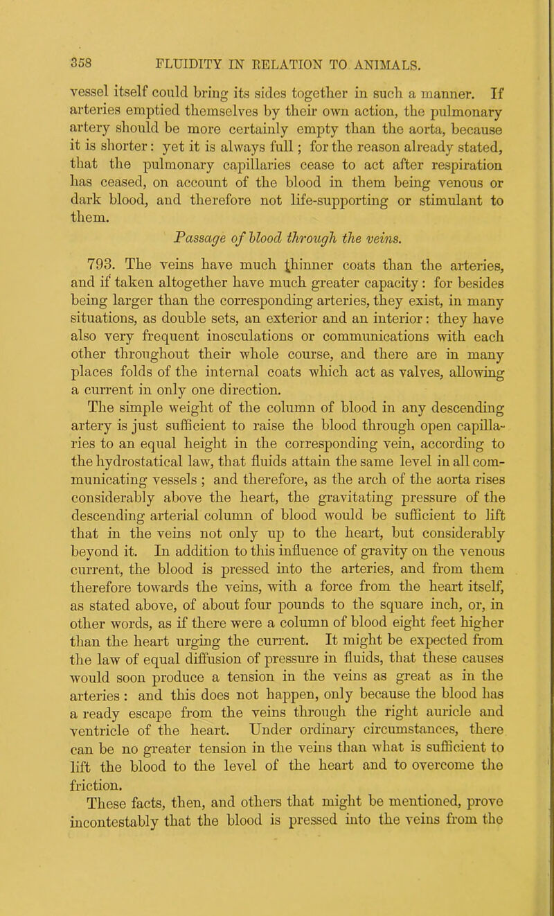 vessel itself could bring its sides together in such a manner. If arteries emptied themselves by their own action, the pulmonary artery should be more certainly empty than the aorta, because it is shorter: yet it is always full; for the reason already stated, that the pulmonary capillaries cease to act after respiration has ceased, on account of the blood in them being venous or dark blood, and therefore not life-supporting or stimulant to them. Passage of blood through the veins. 793. The veins have much thinner coats than the arteries, and if taken altogether have much greater capacity : for besides being larger than the corresponding arteries, they exist, in many situations, as double sets, an exterior and an interior: they have also very frequent inosculations or communications with each other throughout their whole course, and there are in many places folds of the internal coats which act as valves, allowing a current in only one direction. The simple weight of the column of blood in any descending artery is just sufficient to raise the blood through open capilla- ries to an equal height in the corresponding vein, according to the hydrostatical law, that fluids attain the same level in all com- municating vessels ; and therefore, as the arch of the aorta rises considerably above the heart, the gravitating pressure of the descending arterial column of blood would be sufficient to lift that in the veins not only up to the heart, but considerably beyond it. In addition to this influence of gravity on the venous current, the blood is pressed into the arteries, and from them therefore towards the veins, with a force from the heart itself, as stated above, of about four pounds to the square inch, or, in other words, as if there were a column of blood eight feet higher than the heart urging the current. It might be expected from the law of equal diffusion of pressure in fluids, that these causes would soon produce a tension in the veins as great as in the arteries : and this does not happen, only because the blood has a ready escape from the veins through the right auricle and ventricle of the heart. Under ordinary circumstances, there can be no greater tension in the veins than what is sufficient to lift the blood to the level of the heart and to overcome the friction. These facts, then, and others that might be mentioned, prove incontestably that the blood is pressed into the veins from the