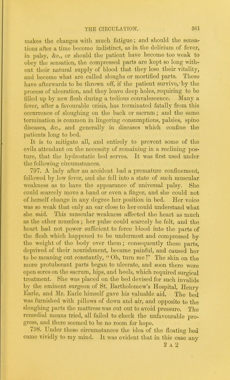 makes the changes with much fatigue; and should the sensa- tions after a time become indistinct, as in the delirium of fever, in palsy, &c., or should tho patient have become too weak to obey the sensation, tho compressed parts are kept so long with- out their natural supply of blood that they lose their vitality, and become what are called sloughs or mortified parts. These have afterwards to be thrown off, if the patient survive,-by the process of ulceration, and they leave deep holes, requiring to be filled up by new flesh during a tedious convalescence. Many a fever, after a favourable crisis, has terminated fatally from this occurrence of sloughing on the back or sacrum; and the same termination is common in lingering consumptions, palsies, spine diseases, &c., and generally in diseases which confine the patients long to bed. It is to mitigate all, and entirely to prevent some of the evils attendant on the necessity of remaining in a reclining pos- ture, that the hydrostatic bed serves. It was first used under the following circumstances. 797. A lady after an accident had a premature confinement, followed by low fever, and she fell into a state of such muscular weakness as to have the appearance of universal palsy. She could scarcely move a hand or even a finger, and she could not of herself change in any degree her position in bed. Her voice was so weak that only an ear close to her could understand what she said. This muscular weakness affected the heart as much as the other muscles ; her pulse could scarcely be felt, and the heart had not power sufficient to force blood into the parts of the flesh which happened to be undermost and compressed by the weight of the body over them; consequently these parts, deprived of their nourishment, became painful, and caused her to be moaning out constantly, “ Oh, turn me !” The skin on the more protuberant parts began to ulcerate, and soon there were open sores on the sacrum, hips, and heels, which required surgical treatment. She was placed on the bed devised for such invalids by the eminent surgeon of St. Bartholomew’s Hospital, Henry Earle, and Mr. Earle himself gave his valuable aid. The bed was furnished with pillows of down and air, and opposite to the sloughing parts the mattress was cut out to avoid pressure. The remedial means tried, all failed to check the unfavourable pro- gress, and there seemed to be no room for hope. 798. Under these circumstances the idea of the floating bed came vividly to my mind. It was evident that in this case any 2 a 2