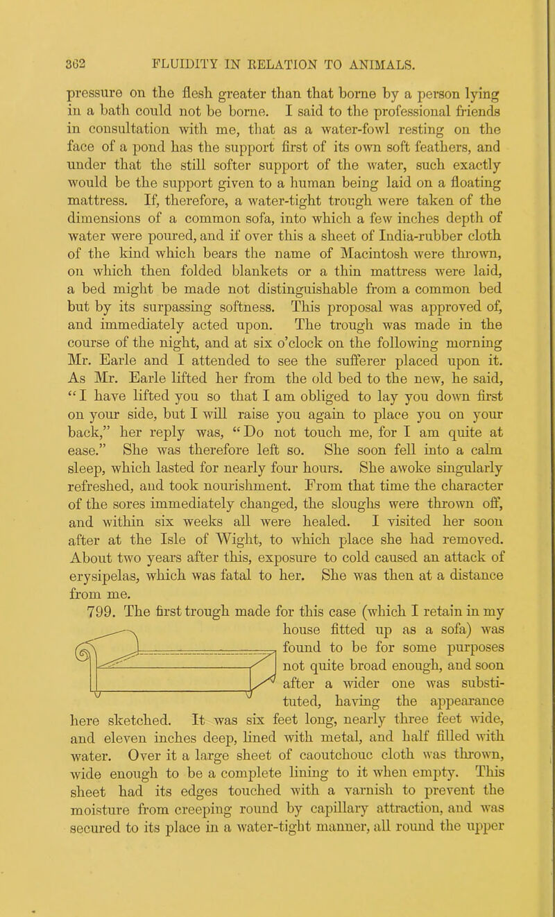 pressure on the flesh greater than that borne by a person lying in a bath could not be borne. I said to the professional friends in consultation with me, that as a water-fowl resting on the face of a pond has the support first of its own soft feathers, and under that the still softer support of the water, such exactly would be the support given to a human being laid on a floating mattress. If, therefore, a water-tight trough were taken of the dimensions of a common sofa, into which a few inches depth of water were poured, and if over this a sheet of India-rubber cloth of the kind which bears the name of Macintosh were thrown, on which then folded blankets or a thin mattress were laid, a bed might be made not distinguishable from a common bed but by its surpassing softness. This proposal was approved of, and immediately acted upon. The trough was made in the course of the night, and at six o’clock on the following morning Mr. Earle and I attended to see the sufferer placed upon it. As Mr. Earle lifted her from the old bed to the new, he said, “ I have lifted you so that I am obliged to lay you down first on your side, but I will raise you again to place you on your back,” her reply was, “Do not touch me, for I am quite at ease.” She was therefore left so. She soon fell into a calm sleep, which lasted for nearly four hours. She awoke singularly refreshed, and took nourishment. From that time the character of the sores immediately changed, the sloughs were thrown off, and within six weeks all were healed. I visited her soon after at the Isle of Wight, to which place she had removed. About two years after this, exposure to cold caused an attack of erysipelas, which was fatal to her. She was then at a distance from me. 799. The first trough made for this case (which I retain in my house fitted up as a sofa) was found to be for some purposes not quite broad enough, and soon after a wider one was substi- tuted, having the appearance here sketched. It was six feet long, nearly three feet wide, and eleven inches deep, lined with metal, and half filled with water. Over it a large sheet of caoutchouc cloth was tin-own, wide enough to be a complete lining to it when empty. This sheet had its edges touched with a varnish to prevent the moisture from creeping round by capillary attraction, and was secured to its place in a water-tight manner, all round the upper