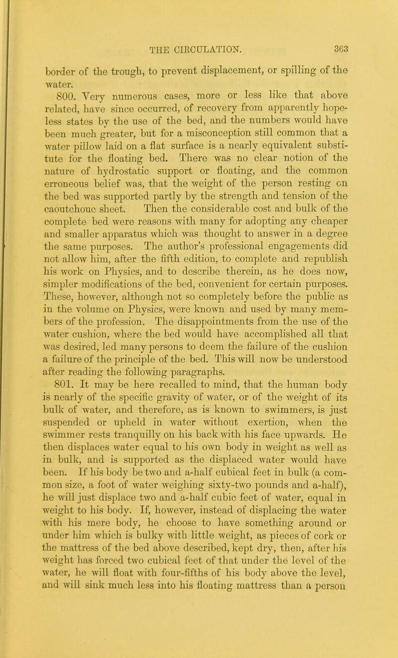 border of the trough, to prevent displacement, or spilling of the water. 800. Very numerous cases, more or less like that above related, have since occurred, of recovery from apparently hope- less states by the use of the bed, and the numbers would have been much greater, but for a misconception still common that a water pillow laid on a flat surface is a nearly equivalent substi- tute for the floating bed. There was no clear notion of the nature of hydrostatic support or floating, and the common erroneous belief was, that the weight of the person resting on the bed was supported partly by the strength and tension of the caoutchouc sheet. Then the considerable cost and bulk of the complete bed were reasons with many for adopting any cheaper and smaller apparatus which was thought to answer in a degree the same purposes. The author’s professional engagements did not allow him, after the fifth edition, to complete and republish his work on Physics, and to describe therein, as he does now, simpler modifications of the bed, convenient for certain purposes. These, however, although not so completely before the public as in the volume on Physics, were known and used by many mem- bers of the profession. The disappointments from the use of the water cushion, where the bed would have accomplished all that was desired, led many persons to deem the failure of the cushion a failure of the principle of the bed. This will now be understood after reading the following paragraphs. 801. It may be here recalled to mind, that the human body is nearly of the specific gravity of water, or of the weight of its bulk of water, and therefore, as is known to swimmers, is just suspended or upheld in water without exertion, when the swimmer rests tranquilly on his back with his face upwards. He then displaces water equal to his own body in weight as well as in bulk, and is supported as the displaced water would have been. If his body be two and a-half cubical feet in bulk (a com- mon size, a foot of water weighing sixty-two pounds and a-half), he will just displace two and a-half cubic feet of water, equal in weight to his body. If, however, instead of displacing the water with his mere body, he choose to have something around ox- under him which is bulky with little weight, as pieces of cork or the mattress of the bed above described, kept dry, then, after his weight has forced two cubical feet of that under the level of the water, he will float with four-fifths of his body above the level, and will sink much less into his floating mattress than a person