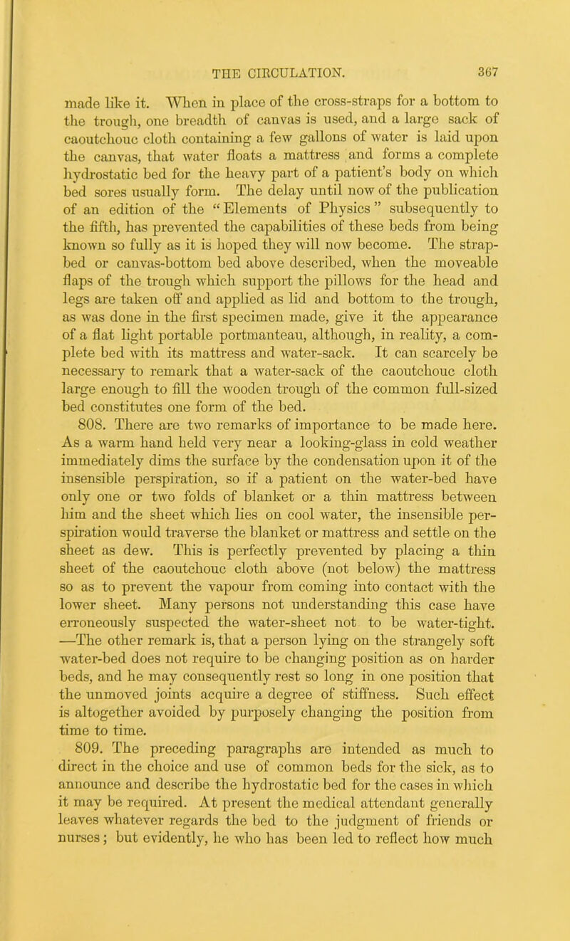 made like it. When in place of the cross-straps for a bottom to the trough, one breadth of canvas is used, and a large sack of caoutchouc cloth containing a few gallons of water is laid upon the canvas, that water floats a mattress and forms a complete hydrostatic bed for the heavy part of a patient’s body on which bed sores usually form. The delay until now of the publication of an edition of the “ Elements of Physics ” subsequently to the fifth, has prevented the capabilities of these beds from being known so fully as it is hoped they will now become. The strap- bed or canvas-bottom bed above described, when the moveable flaps of the trough which support the pillows for the head and legs are taken off and applied as lid and bottom to the trough, as was done in the first specimen made, give it the appearance of a flat light portable portmanteau, although, in reality, a com- plete bed with its mattress and water-sack. It can scarcely be necessary to remark that a water-sack of the caoutchouc cloth large enough to fill the wooden trough of the common full-sized bed constitutes one form of the bed. 808. There are two remarks of importance to be made here. As a warm hand held very near a looking-glass in cold weather immediately dims the surface by the condensation upon it of the insensible perspiration, so if a patient on the water-bed have only one or two folds of blanket or a thin mattress between him and the sheet which lies on cool water, the insensible per- spiration would traverse the blanket or mattress and settle on the sheet as dew. This is perfectly prevented by placing a thin sheet of the caoutchouc cloth above (not below) the mattress so as to prevent the vapour from coming into contact with the lower sheet. Many persons not understanding this case have erroneously suspected the water-sheet not to be water-tight. —The other remark is, that a person lying on the strangely soft water-bed does not require to be changing position as on harder beds, and he may consequently rest so long in one position that the unmoved joints acquire a degree of stiffness. Such effect is altogether avoided by purposely changing the position from time to time. 809. The preceding paragraphs are intended as much to direct in the choice and use of common beds for the sick, as to announce and describe the hydrostatic bed for the cases in which it may be required. At present the medical attendant generally leaves whatever regards the bed to the judgment of friends or nurses; but evidently, he who has been led to reflect how much