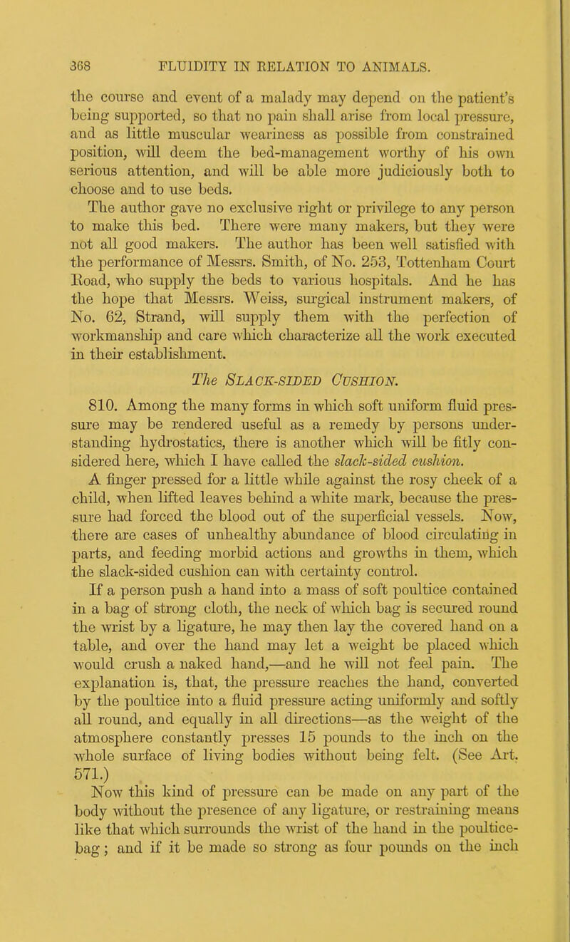 the course ancl event of a malady may depend on the patient’s being supported, so that no pain shall arise from local pressure, and as little muscular weariness as possible from constrained position, will deem the bed-management worthy of his own serious attention, and will be able more judiciously both to choose and to use beds. The author gave no exclusive right or privilege to any person to make this bed. There were many makers, but they were not all good makers. The author has been well satisfied with the performance of Messrs. Smith, of No. 253, Tottenham Court Iioad, who supply the beds to various hospitals. And he has the hope that Messrs. Weiss, surgical instrument makers, of No. 62, Strand, will supply them with the perfection of workmanship and care which characterize all the work executed in their establishment. The Slack-sided Cushion. 810. Among the many forms in which soft uniform fluid pres- sure may be rendered useful as a remedy by persons under- standing hydrostatics, there is another which will be fitly con- sidered here, which I have called the slack-sided cushion. A Auger pressed for a little while against the rosy cheek of a child, when lifted leaves behind a white mark, because the pres- sure had forced the blood out of the superficial vessels. Now, there are cases of unhealthy abundance of blood circulating in parts, and feeding morbid actions and growths in them, which the slack-sided cushion can with certainty control. If a person push a hand into a mass of soft poultice contained in a bag of strong cloth, the neck of which bag is secured round the wrist by a ligature, he may then lay the covered hand on a table, and over the hand may let a weight be placed which would crush a naked hand,—and he will not feel pain. The explanation is, that, the pressure reaches the hand, converted by the poultice into a fluid pressure acting uniformly and softly all round, and equally in all directions—as the weight of the atmosphere constantly presses 15 pounds to the inch on the whole surface of living bodies without being felt. (See Art. 571.) Now this kind of pressure can be made on any part of the body without the presence of any ligature, or restraining means like that which surrounds the wrist of the hand in the poultice- bag ; and if it be made so strong as four pounds on the inch