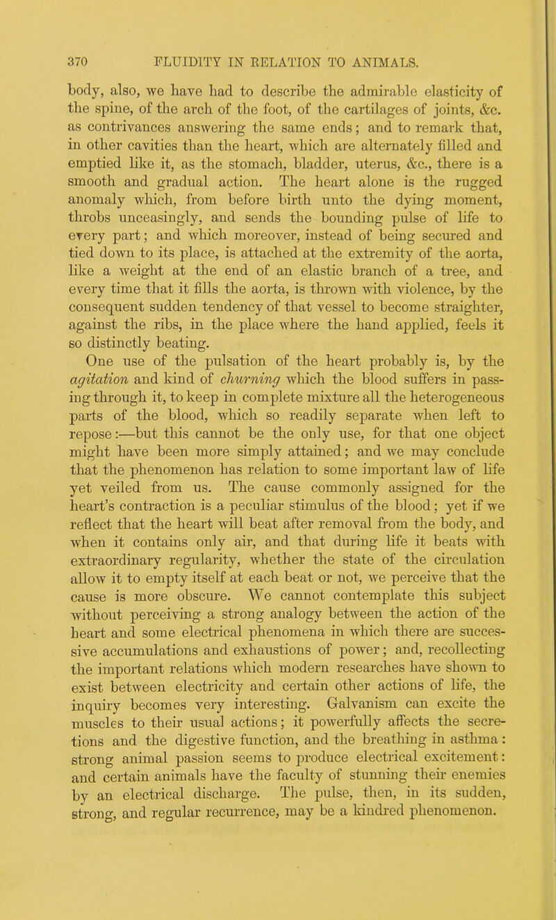 body, also, we have had to describe the admirable elasticity of the spine, of the arch of the foot, of the cartilages of joints, &c. as contrivances answering the same ends; and to remark that, in other cavities than the heart, which are alternately filled and emptied like it, as the stomach, bladder, uterus, &c., there is a smooth and gradual action. The heart alone is the rugged anomaly which, from before birth unto the dying moment, throbs unceasingly, and sends the bounding pulse of life to every part; and which moreover, instead of being secured and tied down to its place, is attached at the extremity of the aorta, like a weight at the end of an elastic branch of a tree, and every time that it fills the aorta, is thrown with violence, by the consequent sudden tendency of that vessel to become straighter, against the ribs, in the place where the hand applied, feels it so distinctly beating. One use of the pulsation of the heart probably is, by the agitation and kind of churning which the blood suffers in pass- ing through it, to keep in complete mixture all the heterogeneous parts of the blood, which so readily separate when left to repose:—but this cannot be the only use, for that one object might have been more simply attained; and we may conclude that the phenomenon has relation to some important law of life yet veiled from us. The cause commonly assigned for the heart’s contraction is a peculiar stimulus of the blood; yet if we reflect that the heart will beat after removal from the body, and when it contains only air, and that during life it beats with extraordinary regularity, whether the state of the circulation allow it to empty itself at each beat or not, we perceive that the cause is more obscure. We cannot contemplate this subject without perceiving a strong analogy between the action of the heart and some electrical phenomena in which there are succes- sive accumulations and exhaustions of power; and, recollecting the important relations which modern researches have shown to exist between electricity and certain other actions of life, the inquiry becomes very interesting. Galvanism can excite the muscles to then- usual actions; it powerfully affects the secre- tions and the digestive function, and the breathing in asthma: strong animal passion seems to produce electrical excitement: and certain animals have the faculty of stunning their enemies by an electrical discharge. The pulse, then, in its sudden, strong, and regular recurrence, may be a kindred phenomenon.