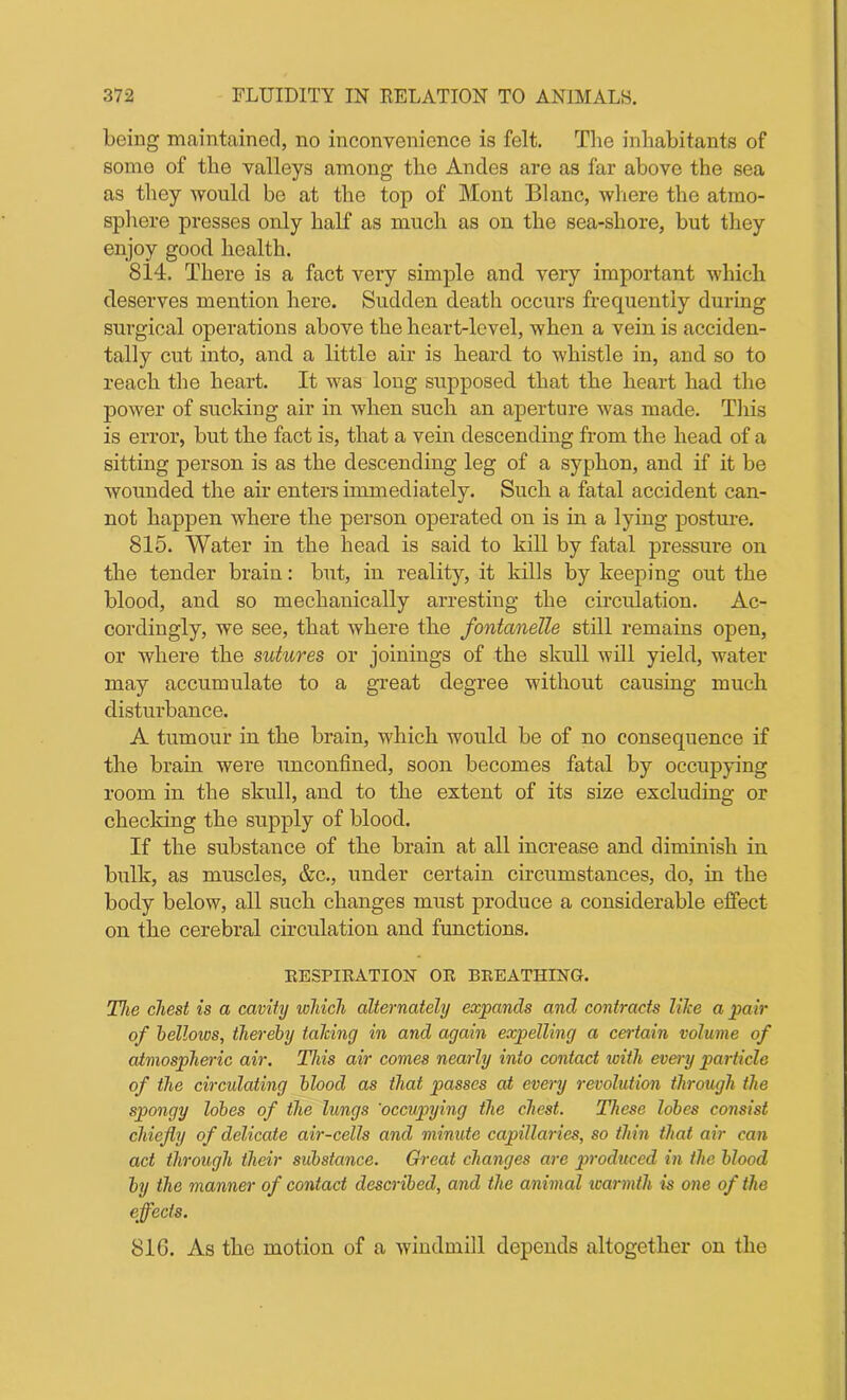 being maintained, no inconvenience is felt. The inhabitants of some of the valleys among the Andes are as far above the sea as they would be at the top of Mont Blanc, where the atmo- sphere presses only half as much as on the sea-shore, but they enjoy good health. 814. There is a fact very simple and very important which deserves mention here. Sudden death occurs frequently during surgical operations above the heart-level, when a vein is acciden- tally cut into, and a little air is heard to whistle in, and so to reach the heart. It was long supposed that the heart had the power of sucking air in when such an aperture was made. This is error, but the fact is, that a vein descending from the head of a sitting person is as the descending leg of a syphon, and if it be wounded the air enters immediately. Such a fatal accident can- not happen where the person operated on is in a lying posture. 815. Water in the head is said to kill by fatal pressure on the tender brain: but, in reality, it kills by keeping out the blood, and so mechanically arresting the circulation. Ac- cordingly, we see, that where the fontanelle still remains open, or where the sutures or joinings of the skull will yield, water may accumulate to a great degree without causing much disturbance. A tumour in the brain, which would be of no consequence if the brain were unconfined, soon becomes fatal by occupying room in the skull, and to the extent of its size excluding or checking the supply of blood. If the substance of the brain at all increase and diminish in bulk, as muscles, &c., under certain circumstances, do, in the body below, all such changes must produce a considerable effect on the cerebral circulation and functions. RESPIRATION OR BREATHING. The chest is a cavity which alternately expands and contracts llice a pair of bellows, thereby tailing in and again expelling a certain volume of atmospheric air. This air comes nearly into contact with every particle of the circulating blood as that passes at every revolution through the spongy lobes of the lungs 'occupying the chest. These lobes consist chiefly of delicate air-cells and minute capillaries, so thin that air can act through their substance. Great changes are produced in the blood by the manner of contact described, and the animal warmth is one of the effects. 81G. As the motion of a windmill depends altogether on the