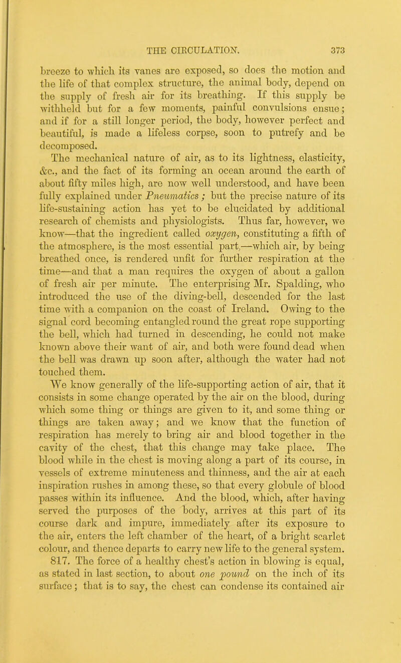 breeze to -which its vanes are exposed, so does the motion and the life of that complex structure, the animal body, depend on the supply of fresh air for its breathing. If this supply be withheld but for a few moments, painful convulsions ensue; and if for a still longer period, the body, however perfect and beautiful, is made a lifeless corpse, soon to putrefy and be decomposed. The mechanical nature of air, as to its lightness, elasticity, &c., and the fact of its forming an ocean around the earth of about fifty miles high, are now well understood, and have been fully explained under Pneumatics ; but the precise nature of its life-sustaining action has yet to be elucidated by additional research of chemists and physiologists. Thus far, however, we know—that the ingredient called oxygen, constituting a fifth of the atmosphere, is the most essential part,—which air, by being breathed once, is rendered unfit for further respiration at the time—and that a man requires the oxygen of about a gallon of fresh air per minute. The enterprising Mr. Spalding, who introduced the use of the diving-bell, descended for the last time with a companion on the coast of Ireland. Owing to the signal cord becoming entangled round the great rope supporting the bell, which had turned in descending, he could not make known above their want of air, and both were found dead when the bell was drawn up soon after, although the water had not touched them. We know generally of the life-supporting action of air, that it consists in some change operated by the ah* on the blood, during which some thing or things are given to it, and some thing or things are taken away; and we know that the function of respiration has merely to bring air and blood together in the cavity of the chest, that this change may take place. The blood while in the chest is moving along a part of its course, in vessels of extreme minuteness and thinness, and the air at each inspiration rushes in among these, so that every globule of blood passes within its influence. And the blood, which, after having served the purposes of the body, arrives at this part of its course dark and impure, immediately after its exposure to the air, enters the left chamber of the heart, of a bright scarlet colour, and thence departs to carry new life to the general system. 817. The force of a healthy chest’s action in blowing is equal, as stated in last section, to about one pound on the inch of its surface; that is to say, the chest can condense its contained air