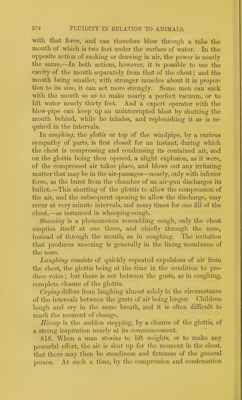 with that force, and can therefore blow through a tube the mouth of which is two feet under the surface of water. In the opposite action of sucking or drawing in air, the power is nearly the same.—In both actions, however, it is possible to use the cavity of the mouth separately from that of the chest; and the mouth being smaller, with stronger muscles about it in propor- tion to its size, it can act more strongly. Some men can suck with the mouth so as to make nearly a perfect vacuum, or to lift water nearly thirty feet. And a expert operator with the blow-pipe can keep up an uninterrupted blast by shutting the mouth behind, while he inhales, and replenishing it as is re- quired in the intervals. In coughing, the glottis or top of the windpipe, by a curious sympathy of parts, is first closed for an instant, during which the chest is compressing and condensing its contained air, and on the glottis being then opened, a slight explosion, as it were, of the compressed air takes place, and blows out any irritating matter that may be in the air-passages—nearly, only with inferior force, as the burst from the chamber of an air-gun discharges its bullet.—This shutting of the glottis to allow the compression of the air, and the subsequent opening to allow the discharge, may recur at very minute intervals, and many times for one fill of the chest,—as instanced in whooping-cough. Sneezing is a phenomenon resembling cough, only the chest empties itself at one throe, and chiefly through the nose, instead of through the mouth, as in coughing. The irritation that produces sneezing is generally in the lining membrane of the nose. Laughing consists of quickly repeated expulsions of air from the chest, the glottis being at the time in the condition to pro- duce voice; but there is not between the gusts, as in coughing, complete closure of the glottis. Crying differs from laughing almost solely in the circumstance of the intervals between the gusts of air being longer. Children laugh and cry in the same breath, and it is often difficult to mark the moment of change. Hiccup is the sudden stopping, by a closure of the glottis, of a strong inspiration nearly at its commencement. 818. When a man strains to lift weights, or to make any powerful effort, the air is shut up for the moment in the chest, that there may then be steadiness and firmness of the general person. At such a time, by the compression and condensation