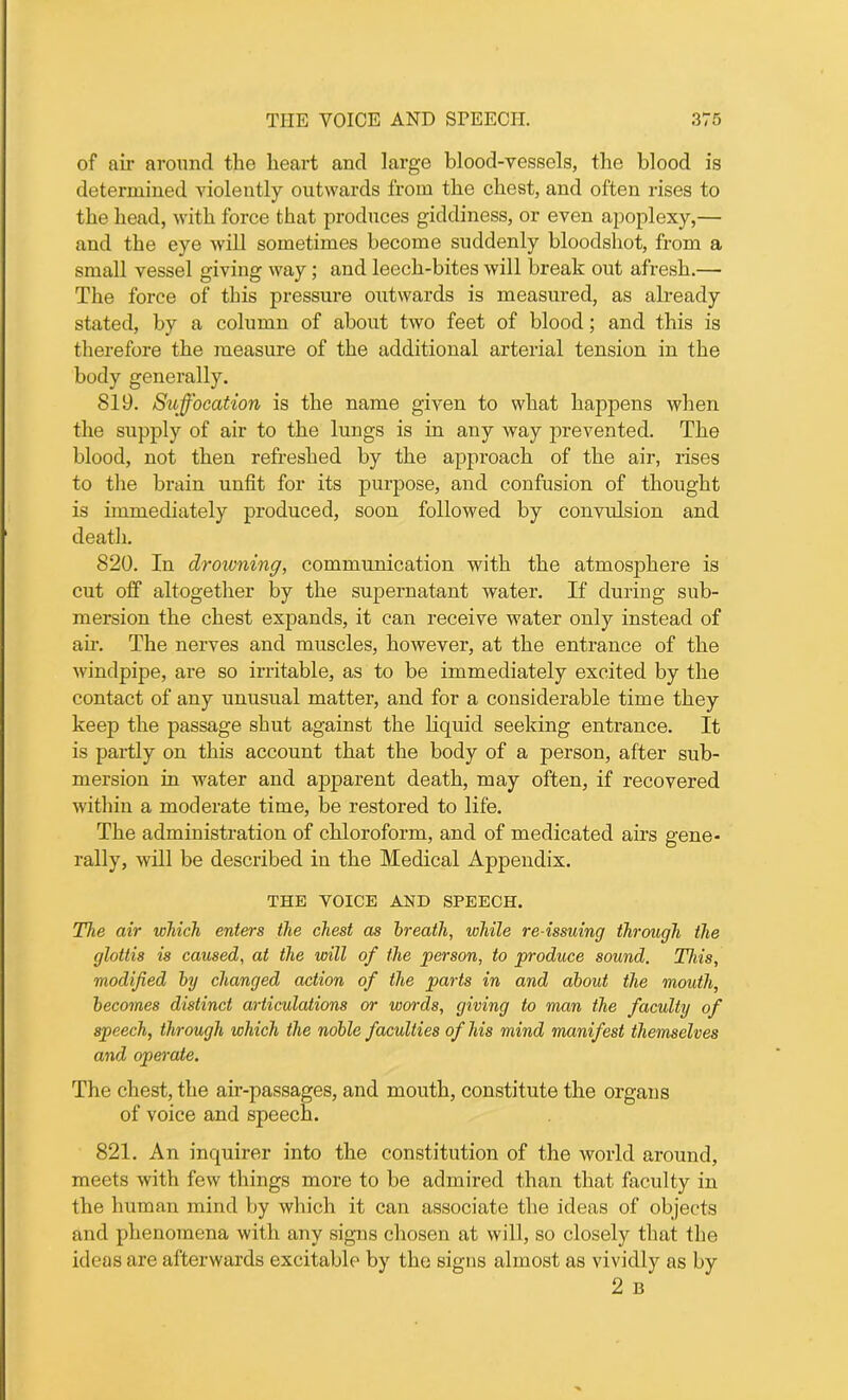 of air around the heart and large blood-vessels, the blood is determined violently outwards from the chest, and often rises to the head, with force that produces giddiness, or even apoplexy,— and the eye will sometimes become suddenly bloodshot, from a small vessel giving way; and leech-bites will break out afresh.— The force of this pressure outwards is measured, as already stated, by a column of about two feet of blood; and this is therefore the measure of the additional arterial tension in the body generally. 819. Suffocation is the name given to what happens when the supply of air to the lungs is in any way prevented. The blood, not then refreshed by the approach of the air, rises to the brain unfit for its purpose, and confusion of thought is immediately produced, soon followed by convulsion and death. 820. In drowning, communication with the atmosphere is cut off altogether by the supernatant water. If during sub- mersion the chest expands, it can receive water only instead of air. The nerves and muscles, however, at the entrance of the windpipe, are so irritable, as to be immediately excited by the contact of any unusual matter, and for a considerable time they keep the passage shut against the liquid seeking entrance. It is partly on this account that the body of a person, after sub- mersion in water and apparent death, may often, if recovered within a moderate time, be restored to life. The administration of chloroform, and of medicated airs gene- rally, will be described in the Medical Appendix. THE VOICE AND SPEECH. The air which enters the chest as breath, while re issuing through the glottis is caused, at the will of the person, to produce sound. This, modified by changed action of the parts in and about the mouth, becomes distinct articulations or words, giving to man the faculty of speech, through which the noble faculties of his mind manifest themselves and operate. The chest, the air-passages, and mouth, constitute the organs of voice and speech. 821. An inquirer into the constitution of the world around, meets with few things more to be admired than that faculty in the human mind by which it can associate the ideas of objects and phenomena with any signs chosen at will, so closely that the ideas are afterwards excitable by the signs almost as vividly as by 2 B