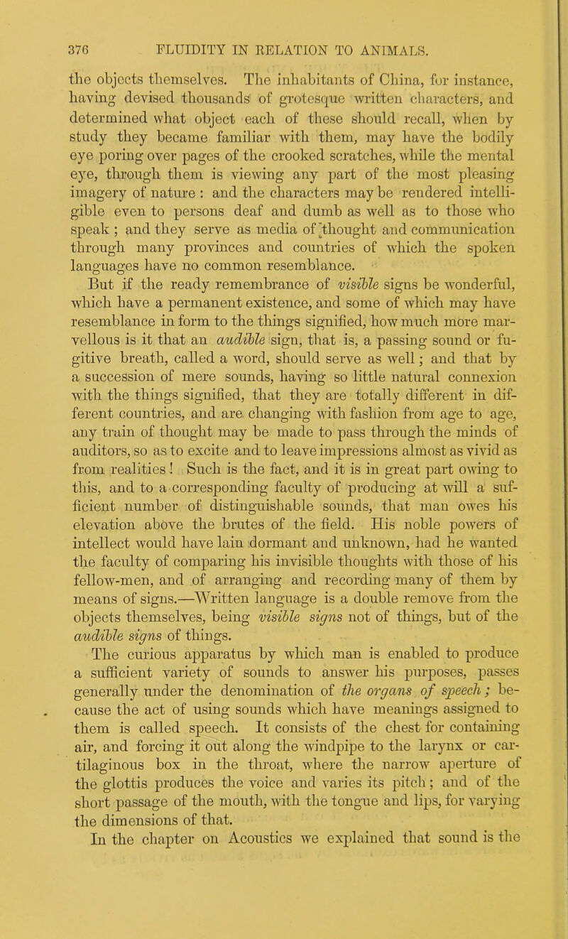 the objects themselves. The inhabitants of China, for instance, having devised thousands of grotesque written characters, and determined what object each of these should recall, when by- study they became familiar with them, may have the bodily eye poring over pages of the crooked scratches, while the mental eye, through them is viewing any part of the most pleasing imagery of nature : and the characters may be rendered intelli- gible even to persons deaf and dumb as well as to those who speak ; and they serve as media of Thought and communication through many provinces and countries of which the spoken languages have no common resemblance. But if the ready remembrance of visible signs be wonderful, which have a permanent existence, and some of which may have resemblance in form to the things signified, how much more mar- vellous is it that an audible sign, that is, a passing sound or fu- gitive breath, called a word, should serve as well; and that by a succession of mere sounds, having so little natural connexion with the things signified, that they are totally different in dif- ferent countries, and are changing with fashion from age to age, any train of thought may be made to pass through the minds of auditors, so as to excite and to leave impressions almost as vivid as from realities! Such is the fact, and it is in great part owing to this, and to a corresponding faculty of producing at will a suf- ficient number of distinguishable sounds, that man owes his elevation above the brutes of the field. His noble powers of intellect would have lain dormant and unknown, had he wanted the faculty of comparing his invisible thoughts with those of his fellow-men, and of arranging and recording many of them by means of signs.—Written language is a double remove from the objects themselves, being visible signs not of things, but of the audible signs of things. The curious apparatus by which man is enabled to produce a sufficient variety of sounds to answer his purposes, passes generally under the denomination of the organs of speech ; be- cause the act of using sounds which have meanings assigned to them is called speech. It consists of the chest for containing air, and forcing it out along the windpipe to the larynx or car- tilaginous box in the throat, where the narrow aperture of the glottis produces the voice and varies its pitch; and of the short passage of the mouth, with the tongue and lips, for varying the dimensions of that. In the chapter on Acoustics we explained that sound is the