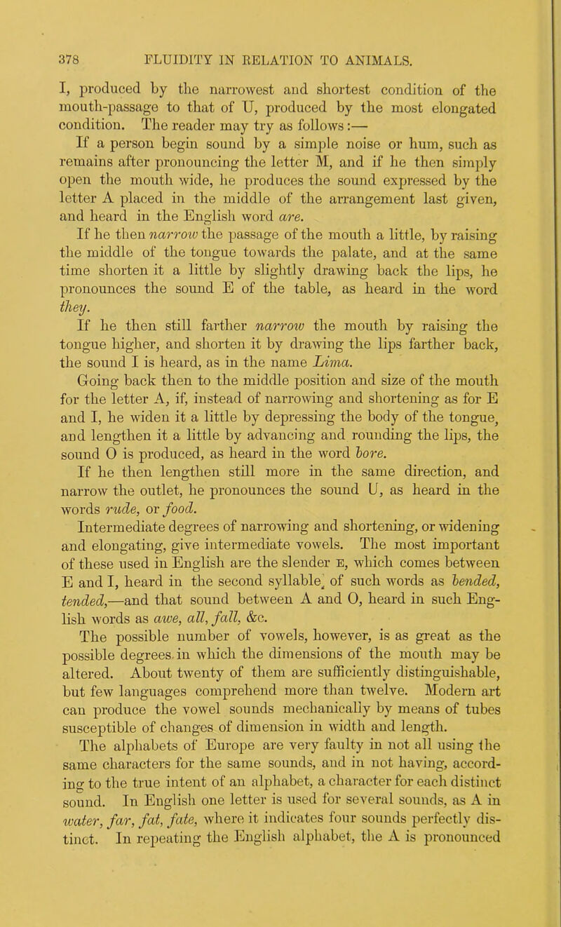 I, produced by the narrowest and shortest condition of the mouth-passage to that of U, produced by the most elongated condition. The reader may try as follows:— If a person begin sound by a simple noise or hum, such as remains after pronouncing the letter M, and if he then simply open the mouth wide, he produces the sound expressed by the letter A placed in the middle of the arrangement last given, and heard in the English word are. If he then narrow the passage of the mouth a little, by raising the middle of the tongue towards the palate, and at the same time shorten it a little by slightly drawing back the lips, he pronounces the sound E of the table, as heard in the word they. If he then still farther narrow the mouth by raising the tongue higher, and shorten it by drawing the lips farther back, the sound I is heard, as in the name Lima. Going back then to the middle position and size of the mouth for the letter A, if, instead of narrowing and shortening as for E and I, he widen it a little by depressing the body of the tongue, and lengthen it a little by advancing and rounding the lips, the sound 0 is produced, as heard in the word lore. If he then lengthen still more in the same direction, and narrow the outlet, he pronounces the sound U, as heard in the words rude, or food. Intermediate degrees of narrowing and shortening, or widening and elongating, give intermediate vowels. The most important of these used in English are the slender E, which comes between E and I, heard in the second syllable, of such words as bended, tended,—and that sound between A and 0, heard in such Eng- lish words as awe, all, fall, &c. The possible number of vowels, however, is as great as the possible degrees in which the dimensions of the mouth may be altered. About twenty of them are sufficiently distinguishable, but few languages comprehend more than twelve. Modern art can produce the vowel sounds mechanically by means of tubes susceptible of changes of dimension in width and length. The alphabets of Europe are very faulty in not all using the same characters for the same sounds, and in not having, accord- in to the true intent of an alphabet, a character for each distinct sound. In English one letter is used for several sounds, as A in water, far, fat, fate, where it indicates four sounds perfectly dis- tinct. In repeating the English alphabet, the A is pronounced
