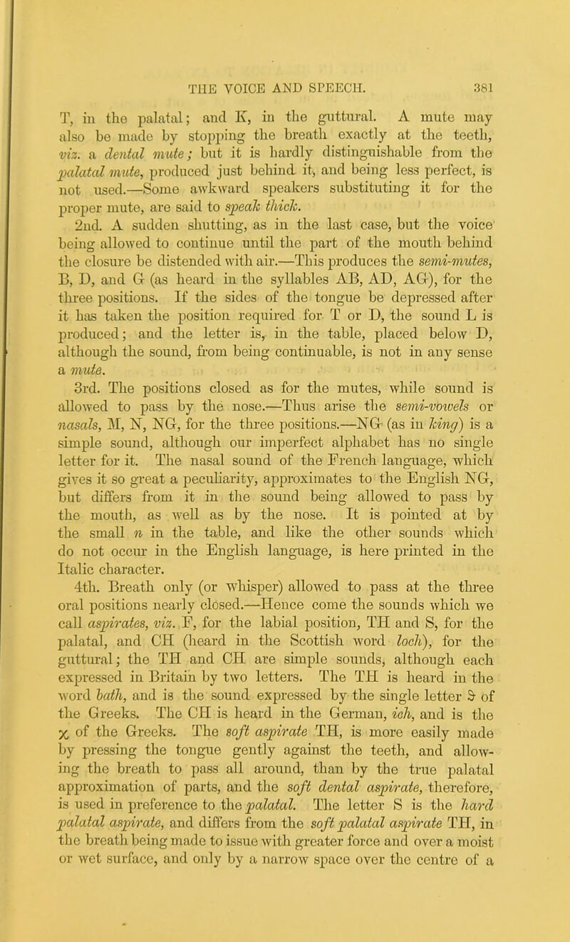 T, in the palatal; and K, in the guttural. A mute may also be made by stopping the breath exactly at the teeth, viz. a dental mute; but it is hardly distinguishable from the palatal mute, produced just behind it, and being less perfect, is not used.—Some awkward speakers substituting it for the proper mute, are said to speak thick. 2nd. A sudden shutting, as in the last case, but the voice being allowed to continue until the part of the mouth behind the closure be distended with air.—This produces the semi-mutes, B, D, and G (as heard in the syllables AB, AD, AG), for the three positions. If the sides of the tongue be depressed after it has taken the position required for T or D, the sound L is produced; and the letter is, in the table, placed below D, although the sound, from being continuable, is not in any sense a viute. 3rd. The positions closed as for the mutes, while sound is allowed to pass by the nose.—Thus arise the semi-voivels or nasals, M, N, NG, for the three positions.—NG (as in king) is a simple sound, although our imperfect alphabet has no single letter for it. The nasal sound of the French language, which gives it so great a peculiarity, approximates to the English NG, but differs from it in the sound being allowed to pass by the mouth, as well as by the nose. It is pointed at by the small n in the table, and like the other sounds which do not occur in the English language, is here printed in the Italic character. 4th. Breath only (or whisper) allowed to pass at the three oral positions nearly closed.—'ITence come the sounds which we call aspirates, viz. F, for the labial position, TH and S, for the palatal, and CH (heard in the Scottish word loch), for the guttural; the TH and CH are simple sounds, although each expressed in Britain by two letters. The TH is heard in the word bath, and is the sound expressed by the single letter & of the Greeks. The CH is heard in the German, ich, and is the X of the Greeks. The soft aspirate TIT, is more easily made by pressing the tongue gently against the teeth, and allow- ing the breath to pass all around, than by the true palatal approximation of parts, and the soft dental aspirate, therefore, is used in preference to the palatal. The letter S is the hard palatal aspirate, and differs from the soft palatal aspirate TTI, in the breath being made to issue with greater force and over a moist or wet surface, and only by a narrow space over the centre of a