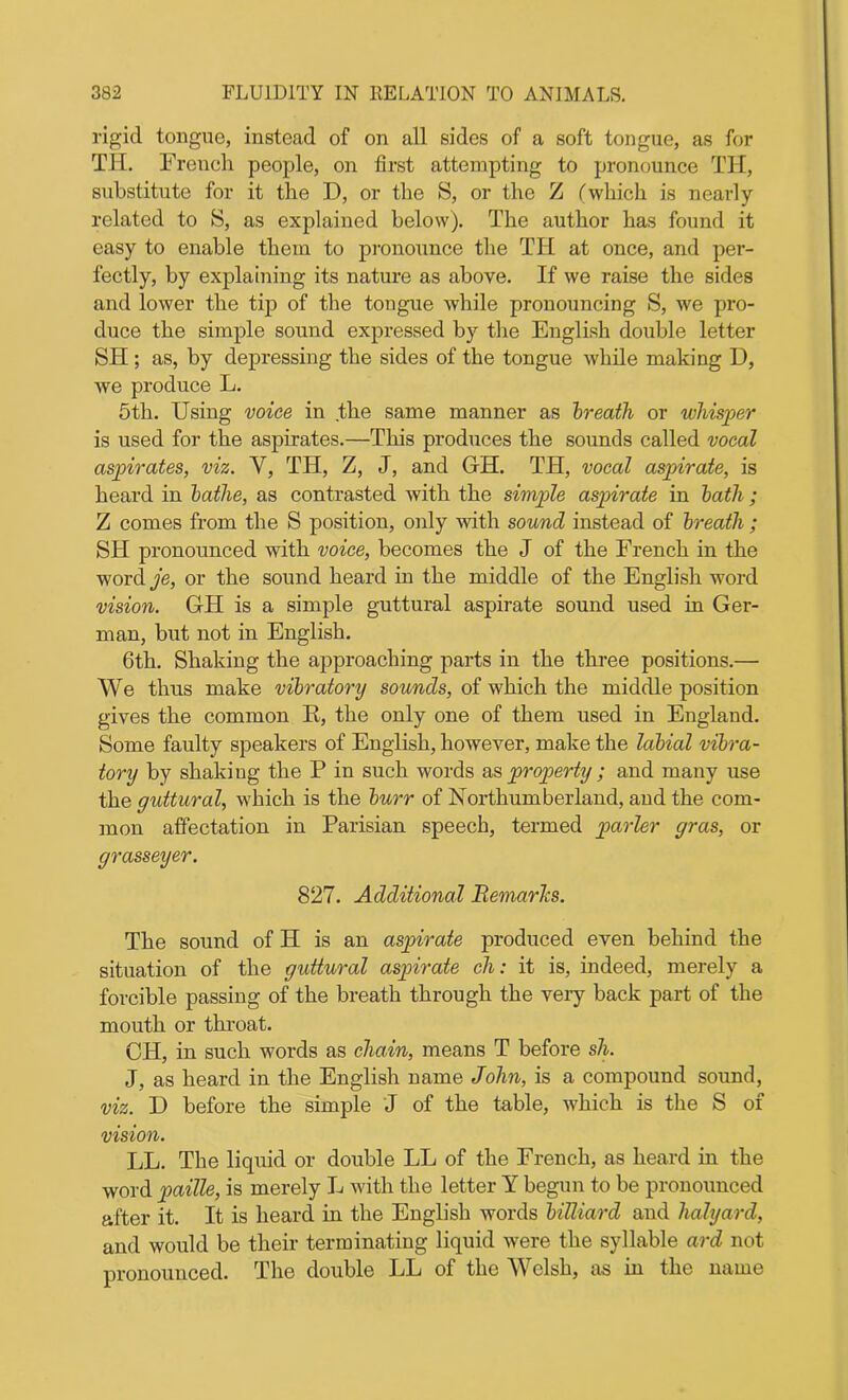 rigid tongue, instead of on all sides of a soft tongue, as for TH. French people, on first attempting to pronounce TH, substitute for it the D, or the S, or the Z (which is nearly- related to S, as explained below). The author has found it easy to enable them to pronounce the TH at once, and per- fectly, by explaining its nature as above. If we raise the sides and lower the tip of the tongue while pronouncing S, we pro- duce the simple sound expressed by the English double letter SH; as, by depressing the sides of the tongue while making U, we produce L. 5th. Using voice in the same manner as breath or whisper is used for the aspirates.—This produces the sounds called vocal aspirates, viz. Y, TH, Z, J, and GH. TH, vocal aspirate, is heard in bathe, as contrasted with the simple aspirate in bath; Z comes from the S position, only with sound instead of breath ; SH pronounced with voice, becomes the J of the French in the word je, or the sound heard in the middle of the English word vision. GH is a simple guttural aspirate sound used in Ger- man, but not in English. 6th. Shaking the approaching parts in the three positions.— We thus make vibratory sounds, of which the middle position gives the common K, the only one of them used in England. Some faulty speakers of English, however, make the labial vibra- tory by shaking the P in such words as property ; and many use the guttural, which is the burr of Northumberland, and the com- mon affectation in Parisian speech, termed parler gras, or grasseyer. 827. Additional Remarlcs. The sound of H is an aspirate produced even behind the situation of the guttural aspirate ch: it is, indeed, merely a forcible passing of the breath through the very back part of the mouth or throat. CH, in such words as chain, means T before sh. J, as heard in the English name John, is a compound sound, viz. D before the simple J of the table, which is the S of vision. LL. The liquid or double LL of the French, as heard in the word paille, is merely L with the letter Y begun to be pronounced after it. It is heard in the English words billiard and halyard, and would be their terminating liquid were the syllable ard not pronounced. The double LL of the Welsh, as in the name