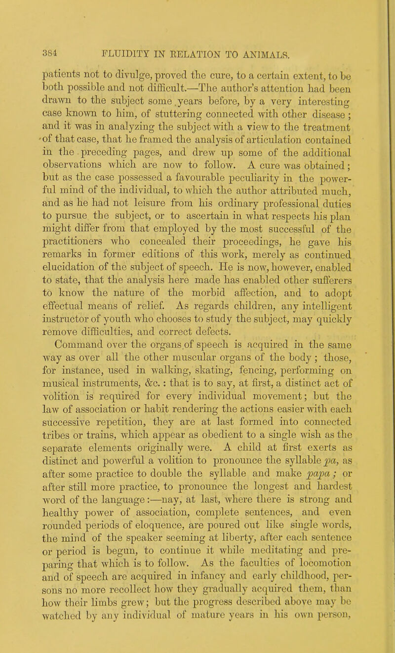 patients not to divulge, proved the cure, to a certain extent, to be both possible and not difficult.—The author’s attention had been drawn to the subject some, years before, by a very interesting case known to him, of stuttering connected with other disease ; and it was in analyzing the subject with a view to the treatment ■of that case, that he framed the analysis of articulation contained in the preceding pages, and drew up some of the additional observations which are now to follow. A cure was obtained; but as the case possessed a favourable peculiarity in the power- ful mind of the individual, to which the author attributed much, and as he had not leisure from his ordinary professional duties to pursue the subject, or to ascertain in what respects his plan might differ from that employed by the most successful of the practitioners who concealed their proceedings, he gave his remarks in former editions of this work, merely as continued elucidation of the subject of speech. He is now, however, enabled to state, that the analysis here made has enabled other sufferers to know the nature of the morbid affection, and to adopt effectual means of relief. As regards children, any intelligent instructor of youth who chooses to study the subject, may quickly remove difficulties, and correct defects. Command over the organs of speech is acquired in the same way as over all the other muscular organs of the body ; those, for instance, used in walking, skating, fencing, performing on musical instruments, &c.: that is to say, at first, a distinct act of volition is required for every individual movement; but the law of association or habit rendering the actions easier with each successive repetition, they are at last formed into connected tribes or trains, which appear as obedient to a single wish as the separate elements originally were. A child at first exerts as distinct and powerful a volition to pronounce the syllable pa, as after some practice to double the syllable and make papa; or after still more practice, to pronounce the longest and hardest word of the language :—nay, at last, where there is strong and healthy power of association, complete sentences, and even rounded periods of eloquence, are poured out like single words, the mind of the speaker seeming at liberty, after each sentence or period is begun, to continue it while meditating and pre- paring that which is to follow. As the faculties of locomotion and of speech are acquired in infancy and early childhood, per- sons no more recollect how they gradually acquired them, than how their limbs grew; but the progress described above may be watched by any individual of mature years in his own person,
