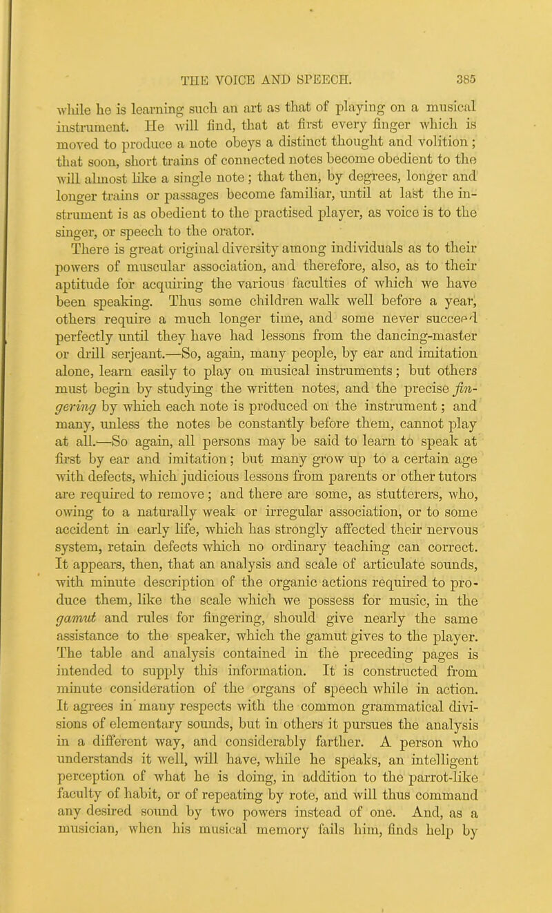 while he is learning such an art as that of playing on a musical instrument. He will find, that at first every finger which is moved to produce a note obeys a distinct thought and volition; that soon, short trains of connected notes become obedient to the will almost like a single note ; that then, by degrees, longer and longer trains or passages become familiar, until at last the in- strument is as obedient to the practised player, as voice is to the singer, or speech to the orator. There is great original diversity among individuals as to their powers of muscular association, and therefore, also, as to their aptitude for acquiring the various faculties of which we have been speaking. Thus some children walk well before a year, others require a much longer time, and some never succeed perfectly until they have had lessons from the dancing-master or drill serjeant.—So, again, many people, by ear and imitation alone, learn easily to play on musical instruments; but others must begin by studying the written notes, and the precise fin- gering by which each note is produced on the instrument; and many, unless the notes be constantly before them, cannot play at all.—So again, all persons may be said to learn to speak at first by ear and imitation; but many grow up to a certain age with defects, which judicious lessons from parents or other tutors are required to remove; and there are some, as stutterers, who, owing to a naturally weak or irregular association, or to some accident in early life, which has strongly affected their nervous system, retain defects which no ordinary teaching can correct. It appears, then, that an analysis and scale of articulate sounds, with minute description of the organic actions required to pro- duce them, like the scale which we possess for music, in the gamut and rules for fingering, should give nearly the same assistance to the speaker, which the gamut gives to the player. The table and analysis contained in the preceding pages is intended to supply this information. It is constructed from minute consideration of the organs of speech while in action. It agrees in’many respects with the common grammatical divi- sions of elementary sounds, but in others it pursues the analysis in a different way, and considerably farther. A person who understands it well, will have, while he speaks, an intelligent perception of what he is doing, in addition to the parrot-like faculty of habit, or of repeating by rote, and will thus command any desired sound by two powers instead of one. And, as a musician, when his musical memory fails him, finds help by