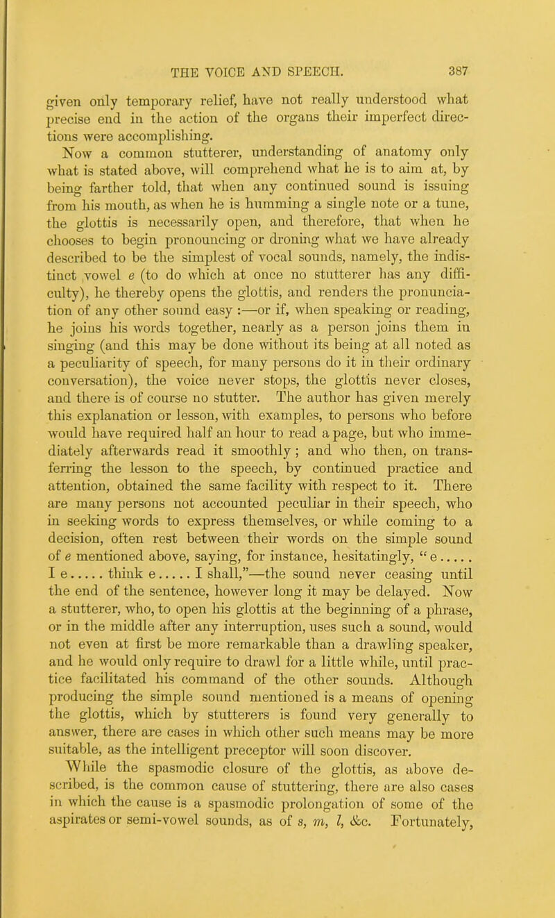 given only temporary relief, have not really understood what precise end in the action of the organs their imperfect direc- tions were accomplishing. Now a common stutterer, understanding of anatomy oidy what is stated above, will comprehend what he is to aim at, by being farther told, that when any continued sound is issuing from his mouth, as when he is humming a single note or a tune, the glottis is necessarily open, and therefore, that when he chooses to begin pronouncing or droning what we have already described to be the simplest of vocal sounds, namely, the indis- tinct vowel e (to do which at once no stutterer has any diffi- culty), he thereby opens the glottis, and renders the pronuncia- tion of any other sound easy :—or if, when speaking or reading, he joins his words together, nearly as a person joins them in singing (and this may be done without its being at all noted as a peculiarity of speech, for many persons do it in their ordinary conversation), the voice never stops, the glottis never closes, and there is of course no stutter. The author has given merely this explanation or lesson, with examples, to persons who before would have required half an hour to read a page, but who imme- diately afterwards read it smoothly ; and who then, on trans- ferring the lesson to the speech, by continued practice and attention, obtained the same facility with respect to it. There are many persons not accounted peculiar in then* speech, who in seeking words to express themselves, or while coming to a decision, often rest between their words on the simple sound of e mentioned above, saying, for instance, hesitatingly, “ e I e think e I shall,”—the sound never ceasing until the end of the sentence, however long it may be delayed. Now a stutterer, who, to open his glottis at the beginning of a phrase, or in the middle after any interruption, uses such a sound, would not even at first be more remarkable than a drawling speaker, and he would only require to drawl for a little while, until prac- tice facilitated his command of the other sounds. Although O producing the simple sound mentioned is a means of opening the glottis, which by stutterers is found very generally to answer, there are cases in which other such means may be more suitable, as the intelligent preceptor will soon discover. While the spasmodic closure of the glottis, as above de- scribed, is the common cause of stuttering, there are also cases in which the cause is a spasmodic prolongation of some of the aspirates or semi-vowel sounds, as of s, m, l, Ac. Fortunately,