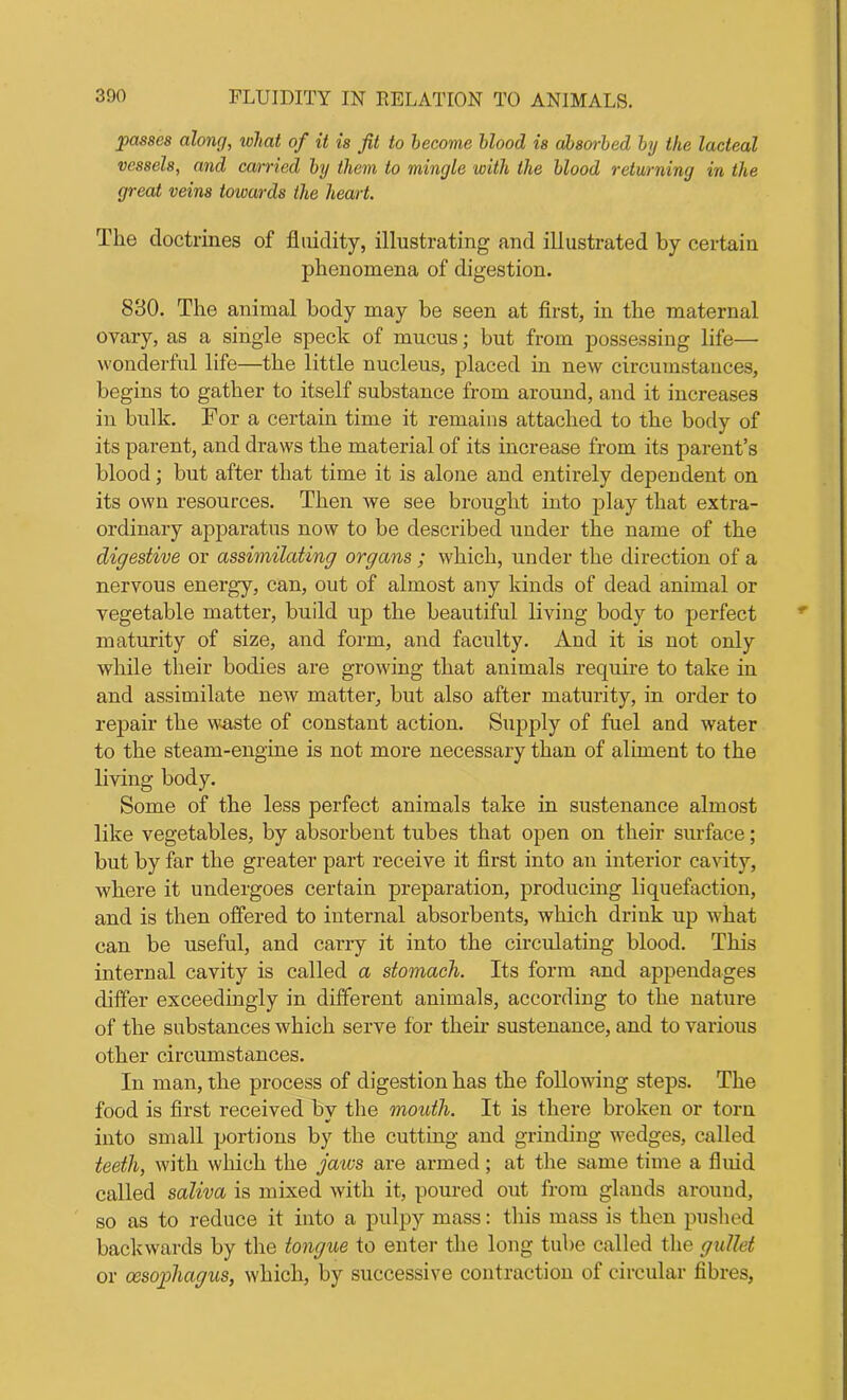 passes alone/, what of it is jit to become blood is absorbed by the lacteal vessels, and carried by them to mingle with the blood returning in the great veins towards the heart. The doctrines of fluidity, illustrating and illustrated by certain phenomena of digestion. 830. The animal body may be seen at first, in the maternal ovary, as a single speck of mucus; but from possessing life— wonderful life—the little nucleus, placed in new circumstances, begins to gather to itself substance from around, and it increases in bulk. For a certain time it remains attached to the body of its parent, and draws the material of its increase from its parent’s blood; but after that time it is alone and entirely dependent on its own resources. Then we see brought into play that extra- ordinary apparatus now to be described under the name of the digestive or assimilating organs ; which, under the direction of a nervous energy, can, out of almost any kinds of dead animal or vegetable matter, build up the beautiful living body to perfect maturity of size, and form, and faculty. And it is not only while their bodies are growing that animals require to take in and assimilate new matter, but also after maturity, in order to repair the waste of constant action. Supply of fuel and water to the steam-engine is not more necessary than of aliment to the living body. Some of the less perfect animals take in sustenance almost like vegetables, by absorbent tubes that open on their surface; but by far the greater part receive it first into an interior cavity, where it undergoes certain preparation, producing liquefaction, and is then offered to internal absorbents, which drink up what can be useful, and carry it into the circulating blood. This internal cavity is called a stomach. Its form and appendages differ exceedingly in different animals, according to the nature of the substances which serve for their sustenance, and to various other circumstances. In man, the process of digestion has the following steps. The food is first received by the mouth. It is there broken or torn into small portions by the cutting and grinding wedges, called teeth, with which the jaws are armed; at the same time a fluid called saliva is mixed with it, poured out from glands around, so as to reduce it into a pulpy mass: this mass is then pushed backwards by the tongue to enter the long tube called the gullet or oesophagus, which, by successive contraction of circular fibres,