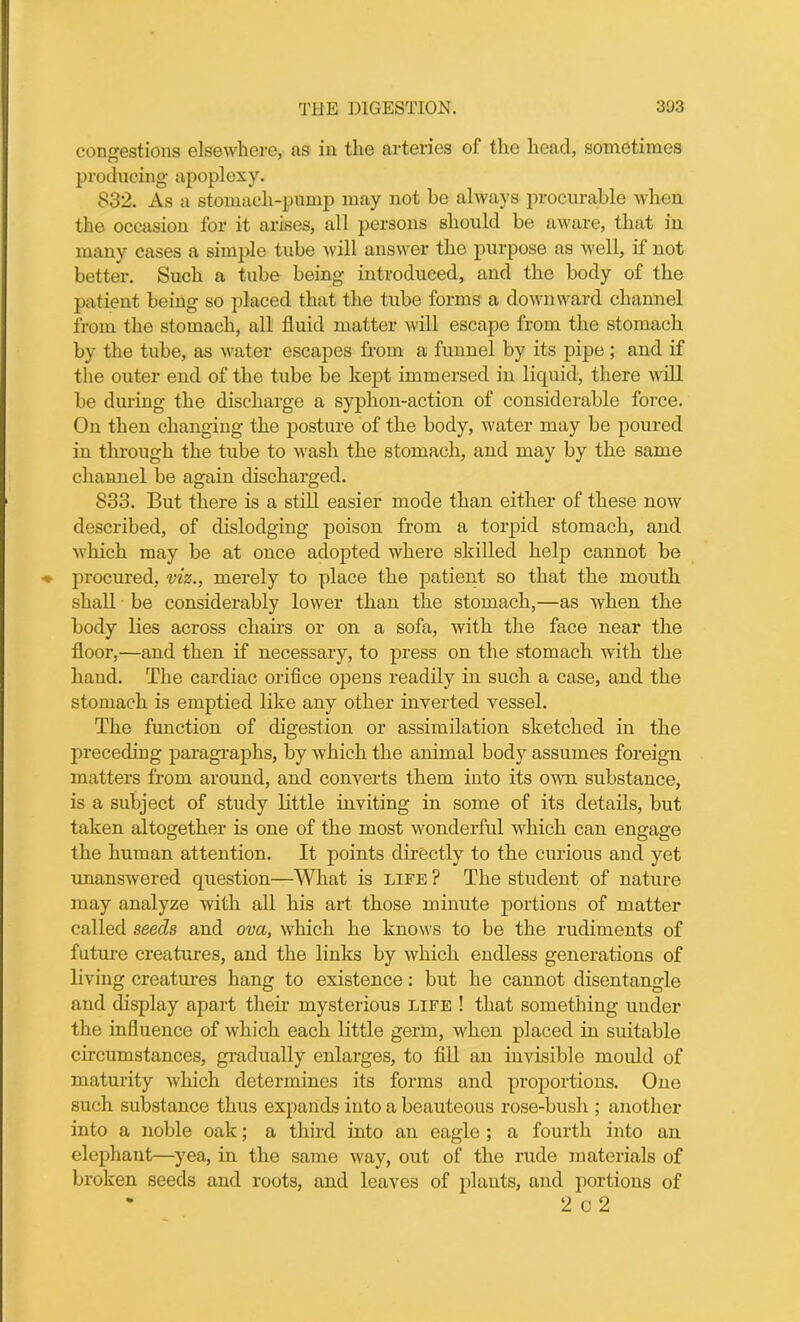 congestions elsewhere, as in the arteries of the head, sometimes producing apoplexy. 832. As a stomach-pump may not be always procurable when the occasion for it arises, all persons should be aware, that in many cases a simple tube will answer the purpose as well, if not better. Such a tube being introduced, and the body of the patient being so placed that the tube forms a downward channel from the stomach, all fluid matter will escape from the stomach by the tube, as water escapes from a funnel by its pipe; and if the outer end of the tube be kept immersed in liquid, there will be during the discharge a syphon-action of considerable force. On then changing the posture of the body, water may be poured in through the tube to wash the stomach, and may by the same channel be again discharged. 833. But there is a still easier mode than either of these now described, of dislodging poison from a torpid stomach, and which may be at once adopted where skilled help cannot be procured, viz., merely to place the patient so that the mouth shall be considerably lower than the stomach,—as when the body lies across chairs or on a sofa, with the face near the floor,—and then if necessary, to press on the stomach with the hand. The cardiac orifice opens readily in such a case, and the stomach is emptied like any other inverted vessel. The function of digestion or assimilation sketched in the preceding paragraphs, by which the animal body assumes foreign matters from around, and converts them into its own substance, is a subject of study little inviting in some of its details, but taken altogether is one of the most wonderful which can engage the human attention. It points directly to the curious and yet unanswered question—What is life ? The student of nature may analyze with all his art those minute portions of matter called seeds and ova, which he knows to be the rudiments of future creatures, and the links by which endless generations of living creatures hang to existence: but he cannot disentangle and display apart them mysterious life ! that something under the influence of which each little germ, when placed in suitable circumstances, gradually enlarges, to fill an invisible mould of maturity which determines its forms and proportions. One such substance thus expands into a beauteous rose-bush ; another into a noble oak; a third into an eagle ; a fourth into an elephant—yea, in the same way, out of the rude materials of broken seeds and roots, and leaves of plants, and portions of 2 c 2