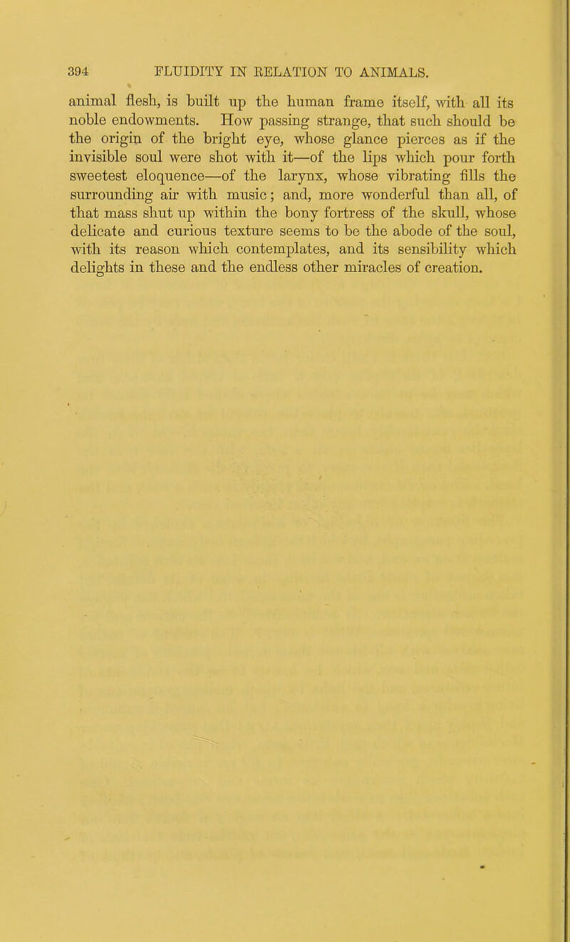 % animal flesh, is built up the human frame itself, with all its noble endowments. How passing strange, that such should be the origin of the bright eye, whose glance pierces as if the invisible soul were shot with it—of the lips which pour forth sweetest eloquence—of the larynx, whose vibrating fills the surrounding air with music; and, more wonderful than all, of that mass shut up within the bony fortress of the skull, whose delicate and curious texture seems to be the abode of the soul, with its reason which contemplates, and its sensibility which delights in these and the endless other miracles of creation.