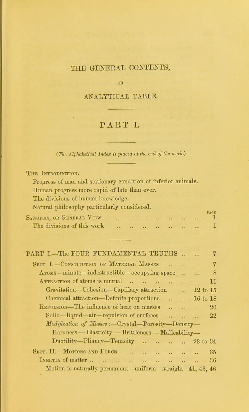 THE GENERAL CONTENTS, OR ANALYTICAL TABLE. PART I. {The Alphabetical Index is placed at the end of the worlc.) The Introduction. Progress of man and stationary condition of inferior animals. Human progress more rapid of late than ever. The divisions of human knowledge. Natural philosophy particularly considered. PAGE Synopsis, or General View 1 The divisions of this work 1 PART I.—The FOUR FUNDAMENTAL TRUTHS .. .. 7 Sect. I.—Constitution of Material Masses 7 Atoms—minute—indestructible—occupying space .. .. 8 Attraction of atoms is mutual 11 Gravitation—Cohesion—Capillary attraction .. 12 to 15 Chemical attraction—Definite proportions .. .. 16 to 18 Repulsion—The influence of heat on masses 20 Solid—liquid—air—repulsion of surfaces 22 Modification of Blasses :—Crystal—Porosity—Density— Hardness — Elasticity — Brittleness — Malleability— Ductility—Pliancy—Tenacity 23 to 34 Sect. II.—Motions and Force 35 Inertia of matter .. .. 36 Motion is naturally permanent—uniform—straight 41, 43, 46