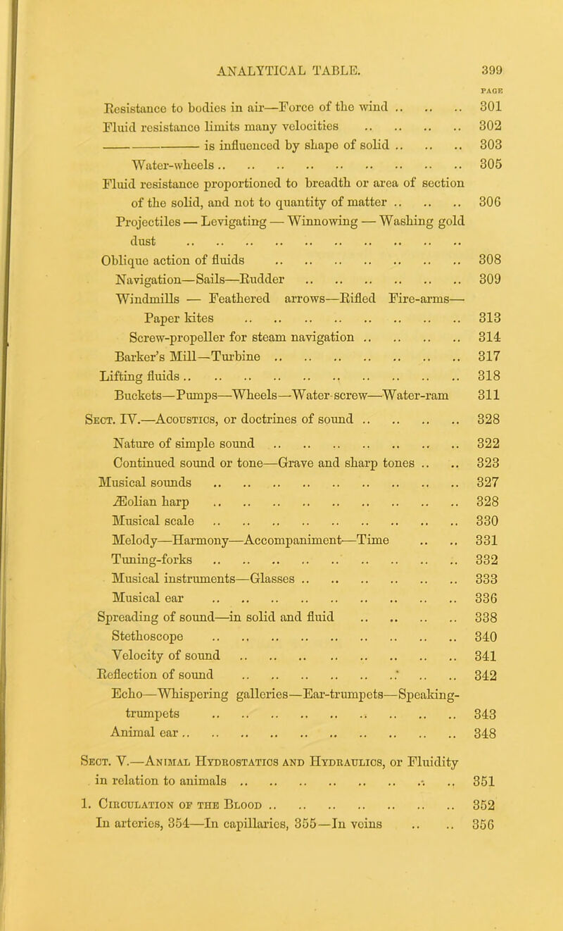 PAGE Resistance to bodies in air—Forco of the wind 301 Fluid resistance limits many velocities 302 is influenced by shape of solid 303 Water-wheels 305 Fluid resistance proportioned to breadth or area of section of the solid, and not to quantity of matter 306 Projectiles — Levigating — Winnowing — Washing gold dust Oblique action of fluids 308 Navigation—Sails—Rudder 309 Windmills — Feathered arrows—Rifled Fire-arms— Paper kites 313 Screw-propeller for steam navigation 314 Barker’s Mill—Turbine 317 Lifting fluids 318 Buckets—Pumps—Wheels—Water screw—Water-ram 311 Sect. IY.—Acoustics, or doctrines of sound 328 Nature of simple sound 322 Continued sound or tone—Grave and sharp tones .. .. 323 Musical sounds 327 iEolian harp 328 Musical scale 330 Melody—Harmony—Accompaniment-—Time .. .. 331 Tuning-forks 332 Musical instruments—Glasses 333 Musical ear 336 Spreading of sound—in solid and fluid 338 Stethoscope 340 Velocity of sound 341 Reflection of sound .. .. 342 Echo—Whispering galleries—Ear-trumpets—Speaking- trumpets 343 Animal ear 348 Sect. Y.—Animal Hydrostatics and Hydraulics, or Fluidity in relation to animals -. .. 351 1. Circulation oe the Blood 352 In arteries, 354—In capillaries, 355—In veins .. .. 356