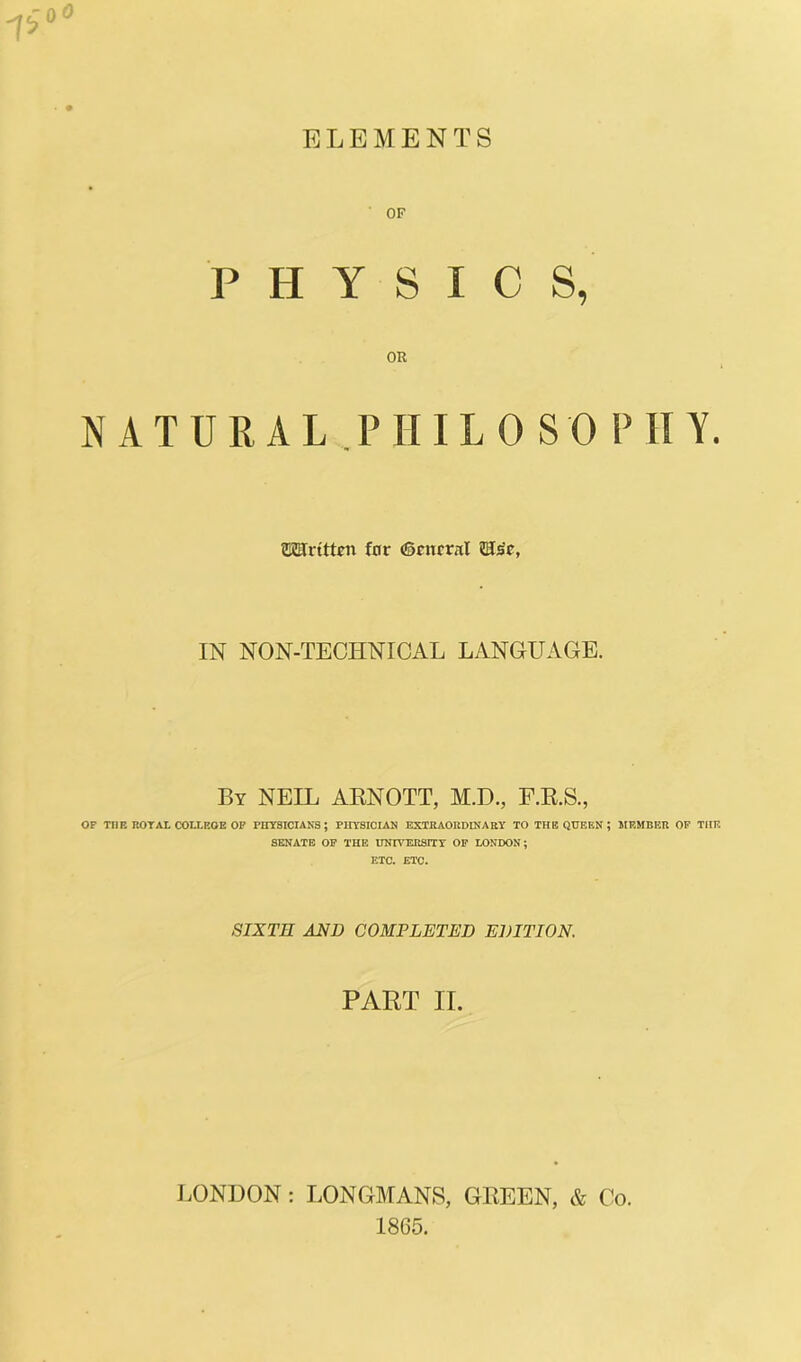 PHYSICS, NATURAL PHILO SO P II Y. SKSrttteit for ®cnrrnl IN NON-TECHNICAL LANGUAGE. By NEIL AENOTT, M.D., F.E.S., OF TUB ROTAL COLLROE OP PHYSICIANS; PHYSICIAN EXTRAORDINARY TO THE QUEEN ; IIEMBER OF TIIR SENATE OF THE UNIVERSITY OF LONDON; ETC. ETC. SIXTH AND COMPLETED EDITIOK PART II. LONDON : LONGMANS, GEEEN, & Co. 1865.