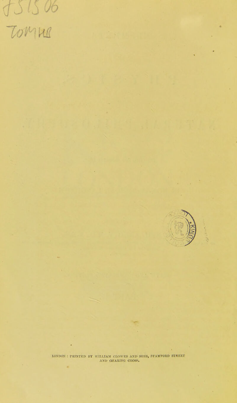 4S IS Ob 1/o^M LONDON : IMtlNTKI) UY WILLIAM (!L()WF.S AND SONS, STAMFORD STRRKT AND OMAUING CROSS.
