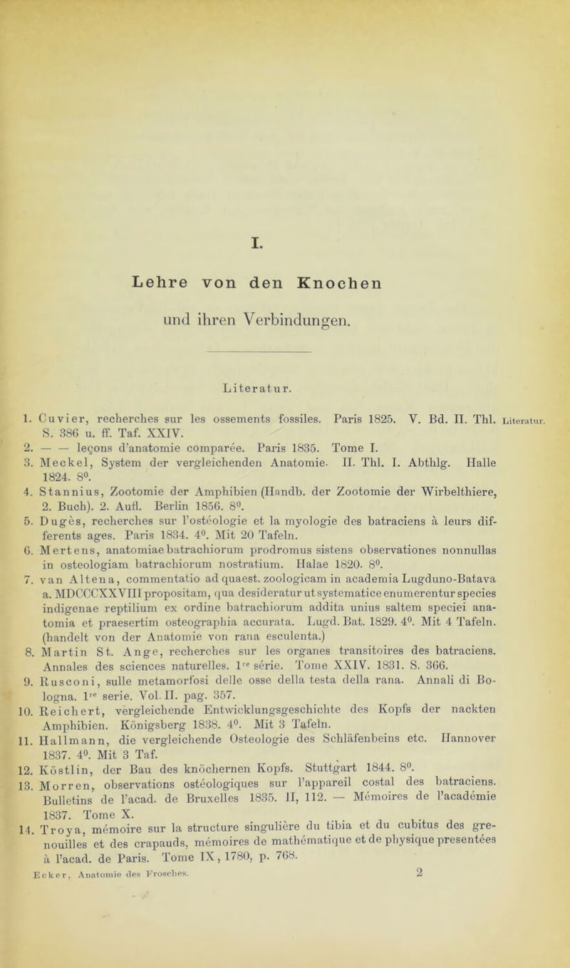 Lehre von den Knochen und ihren Verbindungen. Literatur. 1. Cu vier, recberches sur les ossements fossiles. Paris 1825. V. Bd. II. Thl. Literatur. S. 3SG u. ff. Taf. XXIV. 2. — — legons d’anatomie comparee. Paris 1835. Tome I. 3. Meckel, System der vergleichenden Anatomie. II. Thl. I. Abthlg. Halle 1824. SO. 4. Stannius, Zootomie der Amphibien (Ilandb. der Zootomie der Wirbelthiere, 2. Buch). 2. AuH. Berlin 1856. 8°. 5. Duges, recherches sur l’ostoologie et la myologie des batraciens ä leurs dif- ferente ages. Paris 1834. 4®. Mit 20 Tafeln. G. Mertens, anatomiaebatrachiorum prodromus sistens observationes nonnullas in osteologiam batrachiorum nostratium. llalae 1820. 80. 7. van Altena, commentatio ad quaeet. zoologicam in academia Lugduno-Batava a. IMDCCCXXVIII propositam, tjua desideraturutsystematiceenumerentur species indigenae reptilium ex ordine batrachiorum addita unius saltem speciei ana- tomia et praesertim osteographia accurata. Lugd. Bat. 1829.40. Mit 4 Tafeln. (handelt von der Anatomie von rana esculenta.) 8. Martin St. Ange, recherches sur les Organes transitoires des batraciens. Annales des Sciences naturelles. P'serie. Tome X.XIV. 1831. S. 3G6. 9. Rusconi, sulle metamorfosi delle osse della testa della rana. Annali di Bo- logna. Serie. Vol.II. pag. 357. 10. Reichert, vergleichende Entwicklungsgeschichte dos Kopfs der nackten Amphibien. Königsberg 1838. 40. Mit 3 Tafeln. 11. Hallmann, die vergleichende Osteologie des Schläfenbeins etc. Hannover 1837. 40. Mit 3 Taf. 12. Köstlin, der Bau des knöchernen Kopfs. Stuttgart 1844. 80. 13. Morren, observations osteologiques sur l’appareil costal des batraciens. Bulletins de l’acad. de Bruxelles 1835. 11, 112. — Memoires de l’academie 1837. Tome X. H. Troya, memoire sur la structure singuliere du tibia et du cubitus des gre- nouilles et des crapauds, memoires de mathematique et de physique presentees ä l’acad. de Paris. Tome IX , 1780, p. 7G8. Kckpr, Anatomie tles Krosehes. 2