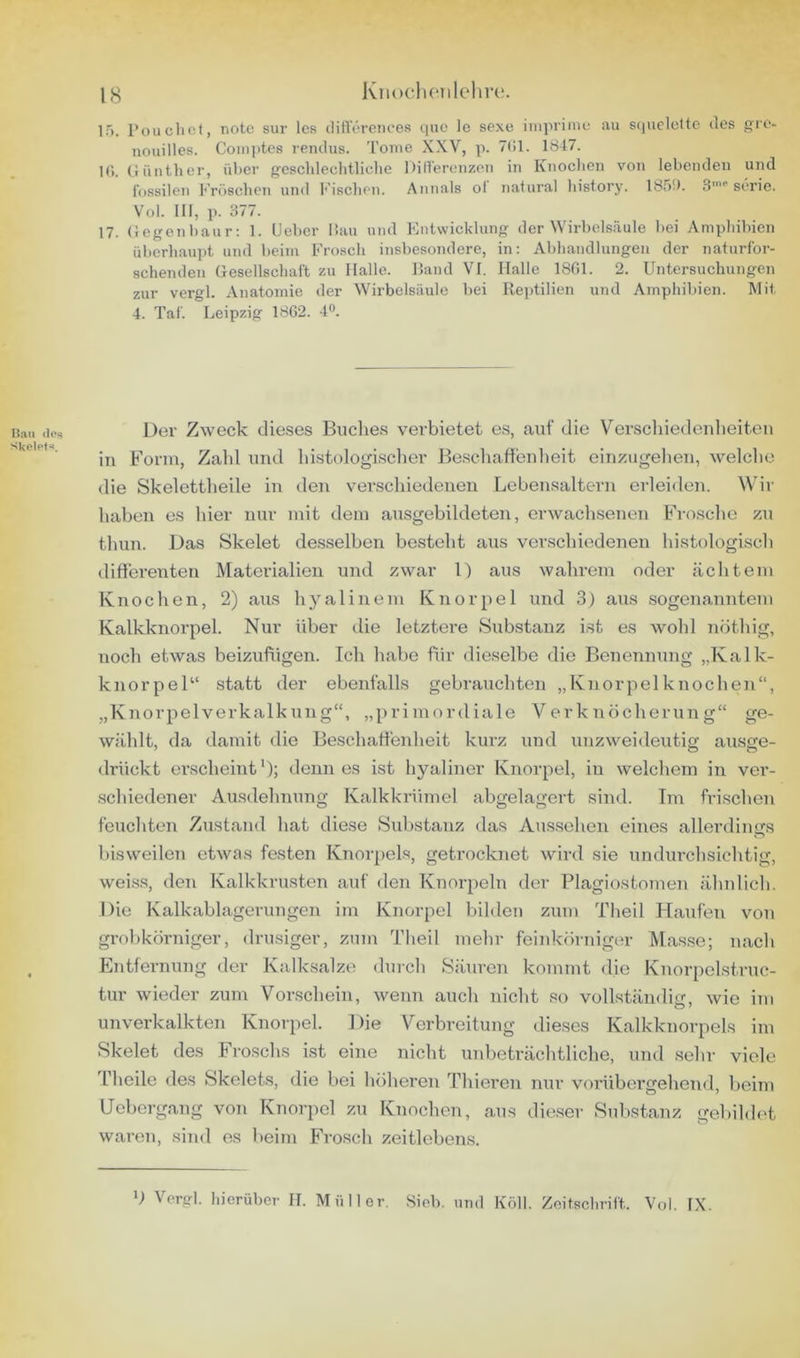 Hau dos Skelot*^. lg Knocliciilelire. IT). l’ouclict, noto sur Ics ditVöreiices que le sexe impriniu au S(nicleltc des gre- iiouilles. Coiiiptcs renilus. Tome XXV, p. 71>1. 1847. I(>. (lünther, über gesclilechtliclie Dillereiizoii in Knoclien von lebenden und fossilen Fröschen und f'iscbon. Annals ol natural bistory. 1851). S Serie. Vol. 111, ]). 377. 17. (legenbaur; 1. Lieber liau und Entwicklung der Wirbelsäule bei Amphibien überhaupt und beim Frosch insbesondere, in: Abhandlungen der naturfor- schenden Gesellschaft zu Halle. Hand VI. Halle 18G1. 2. Untersuchungen zur vergl. Anatomie der Wirbelsäule bei Reptilien und Amphilden. Mit 4. Taf. Leipzig 1862. 4®. Der Zweck die.ses Buclies verbietet es, auf die Verscliiedenlieiten in Form, Zahl und histologisclier Beschaftenlieit einzugehen, welche die Skelettheile in den verschiedenen Lebensaltern erleiden. Wir haben es hier nur mit dem ausgebildeten, erwachsenen Frosche zu thun. Das Skelet desselben besteht aus verschiedenen histologisch differenten Materialien und zwar U aus wahrem oder cächtem Knochen, 2) aus hyalinem Knorpel und 3) aus sogenanntem Kalkknorpel. Nur über die letztere Substanz ist es wohl nöthig, noch etwas beizufiigen. Ich habe ffir dieselbe die Benennung „Kalk- knorpel“ statt der ebenfalls gebrauchten „Knorpelknochen“, „Knorpelverkalkung“, „primordiale Verknöcherung“ ge- wählt, da damit die Beschaffenheit kurz und unzweideutig ausge- drückt ei'scheint *); denn es ist hyaliner Knorpel, in welchem in ver- .schiedener Ausdehnung Kalkkrümel abgelagert sind. Im frischen feuchten Zustand hat diese Substanz das Au.s.sehen eines allerdings bisweilen etwas festen Knorpels, getrocknet wird sie undurchsichtig, wei.ss, den Kalkkrusten auf den Knorpeln der Plagiostoinen ähnlich. Die Kalkablagerungen im Knorpel bilden zum Theil Haufen von grobkörniger, drüsiger, zum Theil mehr feinkörniger Masse; nach Entfernung der Kalksalze durch Säuren kommt die Knorpclstruc- tur wieder zum Vorschein, wenn auch nicht so vollständier, wie im unverkalkten Knorpel. Die Verbreitung dieses Kalkknorpels im Skelet des Froschs ist eine nicht unbeträchtliche, und sehr viele Theile des Skelets, die bei höheren Thieren nur vorübergehend, beim Uebergang von Knorpel zu Knochen, aus dieser Substanz gebildet waren, siiid es beim Frosch zeitlebens.