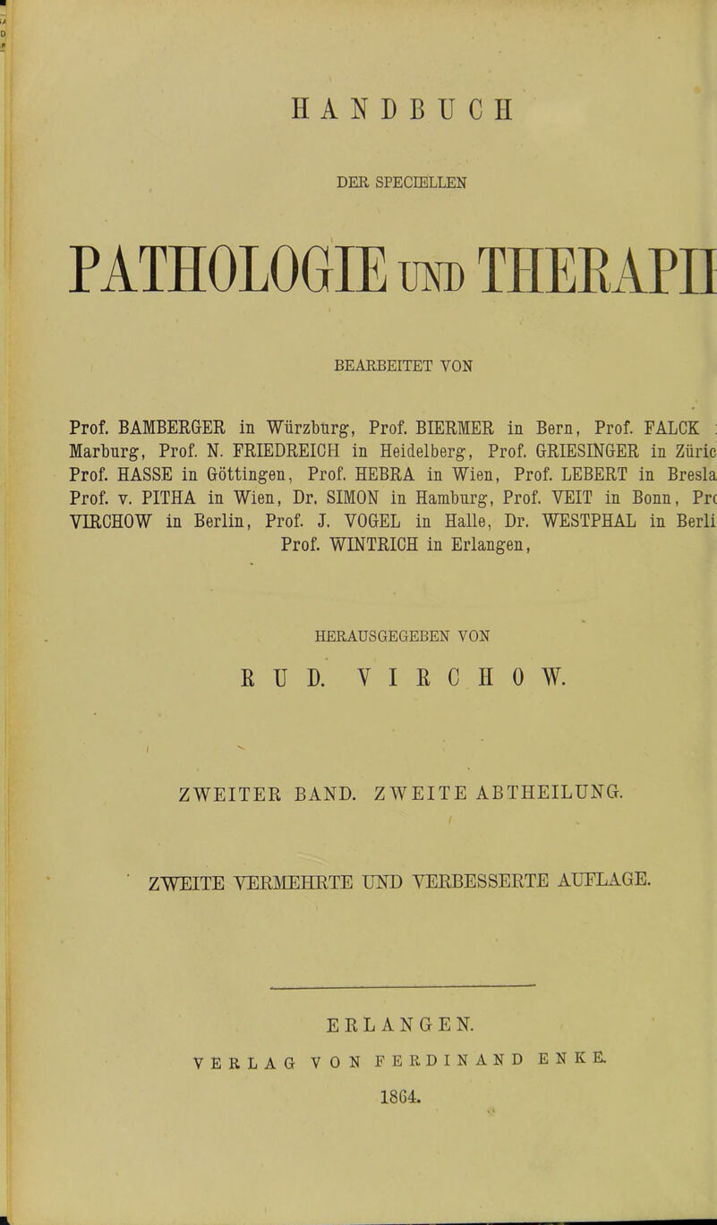 HANDBUCH DER SPECIBLLEN PATHOLOGIE otd THEKAPH BEARBEITET VON Prof. BAMBERGrER in Wiirzbnrg, Prof. BIERMER in Bern, Prof. FALCK : Marburg, Prof. N. FRIEDREICH in Heidelberg, Prof. GRIESINGER in Ziiric Prof. HASSE in Göttingen, Prof. HEBRA in Wien, Prof. LEBERT in Bresla Prof. V. PITHA in Wien, Dr. SIMON in Hamburg, Prof. VEIT in Bonn, Pr( VIRCHOW in Berlin, Prof. J. VOGEL in Halle, Dr. WESTPHAL in Berli Prof. WINTRICH in Erlangen, HERAUS GEGEBEN VON ßUD. VIRCHOW. ZWEITER BAND. ZWEITE ABTHEILÜNCt. ZWEITE VERJMEHRTE UND AH5RBESSERTE AUFLAGE. ERLANGEN. VERLAG VON FERDINAND ENKE.