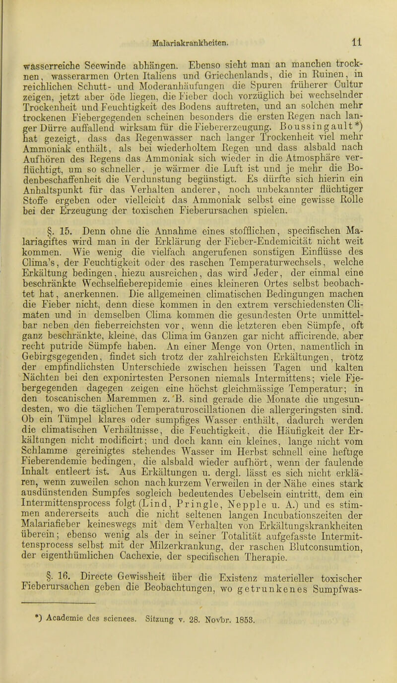 wasserreiche Seewinde abhängen. Ebenso sieht man an manchen trock- nen , wasserarmen Orten Italiens und Griechenlands, die in Ruinen, in reichlichen Schutt- und Moderanhäufungen die Spuren früherer Cultur zeigen, jetzt aber öde liegen, die Fieber doch vorzüglich bei wechselnder Trockenlieit und Feuchtigkeit des Bodens auftreten, und an solchen mehr trockenen Fiebergegenden scheinen besonders die ersten Regen nach lan- ger Dürre auffallend wirksam für die Fiebererzeugung, ßoussingault*) hat gezeigt, dass das Regenwasser nach langer Trockenheit viel mehr Ammoniak enthält, als bei wiederholtem Regen und dass alsbald nach Aufhören des Regens das Ammoniak sich wieder in die Atmosphäre ver- flüchtigt, um so schneller, je wärmer die Luft ist und je mehr die Bo- denbeschaffenheit die Verdunstung begünstigt. Es dürfte sich hierin ein Anhaltspunkt für das Verhalten anderer, noch unbekannter flüchtiger Stoffe ergeben oder vielleicht das Ammoniak selbst eine gewisse Rolle bei der Erzeugung der toxischen Fieberursachen spielen. §. 15. Denn ohne die Annahme eines stofflichen, specifischen Ma- lariagiftes wird man in der Erklärung der Fieber-Endemicität nicht weit kommen. Wie wenig die vielfach angerufenen sonstigen Einflüsse des Clima’s, der Feuchtigkeit oder des raschen Temperaturwechsels, welche Erkältung bedingen, hiezu ausreichen, das wird Jeder, der einmal eine beschränkte Wechselfieberepidemie eines kleineren Ortes selbst beobach- tet hat, anerkennen. Die allgemeinen climatischen Bedingungen machen die Fieber nicht, denn diese kommen in den extrem verschiedensten CH- maten und in demselben Clima kommen die gesundesten Orte unmittel- bar neben den fieberreichsten vor, wenn die letzteren eben Sümpfe, oft ganz beschi’änkte, kleine, das Clima im Ganzen gar nicht afficirende, aber recht putride Sümpfe haben. An einer Menge von Orten, namentlich in Gebirgsgegenden, findet sich trotz der zahlreichsten Erkältungen, trotz der empfindlichsten Unterschiede zwischen heissen Tagen und kalten Nächten bei den exponirtesten Personen niemals Intermittens; viele Fie- bergegenden dagegen zeigen eine höchst gleichmässige Temperatur; in den toscanischen Maremmen z. 'B. sind gerade die Monate die ungesun- desten, wo die täglichen Temperaturoscillationen die allergeringsten sind. Ob ein Tümpel klares oder sumpfiges Wasser enthält, dadurch werden die climatischen Verhältnisse, die Feuchtigkeit, die Häufigkeit der Er- kältungen nicht modificirt; und doch kann ein kleines, lange nicht vom Schlamme gereinigtes stehendes Wasser im Herbst schnell eine heftige Fieberendemie bedingen, die alsbald wieder aufhört, wenn der faulende Inhalt entleert ist. Aus Erkältungen u. dergl. lässt es sich nicht erklä- ren, wenn zuweilen schon nach kurzem Verweilen in der Nähe eines stark ausdünstenden Sumpfes sogleich bedeutendes Uebelsein eintritt, dem ein Intermittensprocess folgt (Lind, Pringle, Nepple u. A.) und es stim- men andererseits auch die nicht seltenen langen Incubationszeiten der Malariafieber keineswegs mit dem Verhalten von Erkältungskrankheiten überein; ebenso wenig als der in seiner Totalität aufgefasste Intermit- tensprocess selbst mit der Milzerkrankung, der raschen Blutconsumtion, der eigenthümlichen Cachexie, der specifischen Therapie. §. 16. Directe Gewissheit über die Existenz materieller toxischer Fieberursachen geben die Beobachtungen, wo getrunkenes Sumpfwas- *) Academie des Sciences. Sitzung v. 28. Novür. 1853.