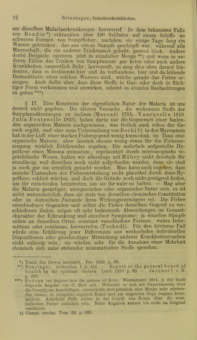 ser dieselben Malariaerkranknngen bervorrief. In dem bekannten Falle von Boudin*) erkrankten über 100 Soldaten auf einem Schiffe an schweren Formen von Sumpffieber, nachdem sie einige Tage lang ein Wasser getrunken, das aus einem Sumpfe geschöpft war, während alle Mannschaft, die ein anderes Trinkwasser gehabt, gesund blieb. Andere derlei Beispiele existiren jetzt in ziemlicher Menge **) und wenn in an- deren Fällen das Trinken von Sumpfwasser gar keine oder auch andere Krankheiten, namentlich Ruhr, hervorruft, so mag dies eben darauf hin- deuten, dass es bestimmte hier und da vorhandene, hier und da fehlende Bestandtheile eines solchen Wassers sind, welche gerade das Fieber er- zeugen. Auch dafür aber, dass diese Stoffe in Gas- oder doch in flüch- tiger Form Vorkommen und einwirken, scheint es einzelne Beobachtungen zu geben ***) _§. 17. Eine Kenntniss der eigentlichen Natur der Malaria ist uns derzeit nicht gegeben. Die älteren Versuche, die wirksamen Stoffe der Sumpfausdünstungen zu isoliren (Moscati 1795. Vaucquelin 1810. Julia Fontenelle 1823), haben darin nur die Gegenwart einer faulen- den organischen Materie nachgewiesen, was freilich auch schon der Ge- ruch ergibt, und eine neue Untersuchung von Bechi f) in den Maremmen hat in der Luft einer starken Fiebergegend wenig Ammoniak, im Thau eine organische Materie, aber hiermit ebenso wenig etwas für die Fieberer- zeugung wirklich Erklärendes ergeben. Die mehrfach aufgestellte Hy- pothese eines Miasma animatum, repräsentirt durch microscopische ve- getabilische Wesen, halten wir allerdings mitMühry nicht desshalb für unzulässig, weil dieselben noch nicht aufgefunden wurden, denn sie sind ja noch gar nie ernstlich gesucht worden. Man kann auch zugeben, dass manche Thatsachen der Fieberentstehung recht plausibel durch diese Hy- pothese erklärt würden, und doch die Gründe noch nicht genügend finden, um ihr entschieden beizutreten, um sie für wahr zu halten. — Mag aber die Malaria gasartiger, unorganischer oder organischer Natur sein, es ist nicht wahrscheinlich, dass sie stets von derselben chemischen Constitution oder in demselben Zustande ihres Wirkungsvermögens sei. Die Fieber verschiedener Gegenden und selbst die Fieber derselben Gegend zu ver- schiedenen Zeiten zeigen oft sehr bedeutende Abweichungen im Gesamt- charakter der Erkrankung und einzelner Symptome; ja einzelne Sümpfe sollen an denselben Orten constant verschiedene Formen, wahre Inter- mittens oder continuae, hervorrufen (Tschudi). Für den letzteren Fall würde eine Erklärung jener Differenzen aus wechselnden individuellen Dispositionen oder gleichzeitiger Mitwirkung anderer Krankheitsursachen nicht zulässig sein , sie würden sehr für die Annahme einer Mehi'heit chemisch sich nahe stehender miasmatischer Stoffe sprechen. *) Traite des fievres interraitt. Par. 1842. p. 66. **) Heusinger, recherches I. p. 414. — Report of tlie general board ot health on the epidemic cholera. Lond. 1850. p. 63. — Jacquot 1. c. II. p. 298. ***_) Hudson fan inquiry into the poison ol‘fever. Westminster 1841. p. 24) theilt folgende Angabe von G. Bird mit. Während er sich mit Experimenten über die Sumpfgase beschäftigte, entwickelte sich plötzlich eine Menge sehr stinken- den Gases; er verspürte sogleich Eckel und am folgenden Tage begann Inter- miltens. Aehnliche Fälle sollen in der Schrift von Evans über die west- indischen Fieber enthalten sein. Beide Angaben konnte ich nicht im Original verificiren. f) Compt. rendus. Tom. 52. ]). 858.