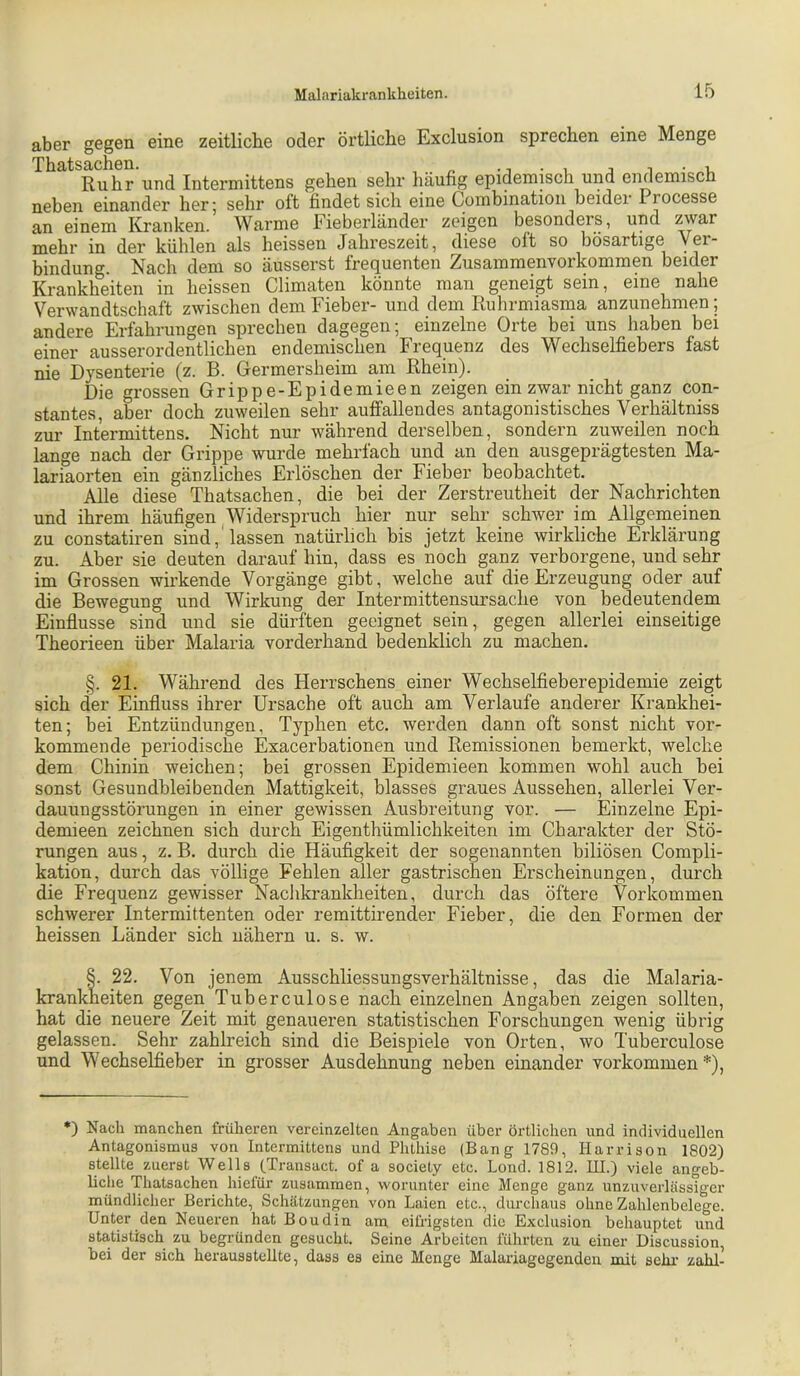 aber gegen eine zeitliche oder örtliche Exclusion sprechen eine Menge Ruhr und Intermittens gehen sehr häufig epidemisch und endemisch neben einander her; sehr oft findet sich eine Combinatiou beider Processe an einem Kranken. Warme Fieberländer zeigen besonders, und zwar mehr in der kühlen als heissen Jahreszeit, diese oft so bösartige Ver- bindung. Nach dem so äusserst frequenten Zusammenvorkommen beider Krankheiten in heissen Climaten könnte man geneigt sein, eine nahe Verwandtschaft zwischen dem Fieber- und dem Ruhrmiasma anzunehmen; andere Erfahrungen sprechen dagegen; einzelne Orte bei uns haben bei einer ausserordentlichen endemischen Frequenz des Wechselfiebers fast nie Dysenterie (z. B. Germersheim am Rhein). Die grossen Grippe-Epidemieen zeigen ein zwar nicht ganz con- stantes, aber doch zuweilen sehr auffallendes antagonistisches Verhältniss zur Intermittens. Nicht nur während derselben, sondern zuweilen noch lange nach der Grippe wurde mehrfach und an den ausgeprägtesten Ma- lariaorten ein gänzliches Erlöschen der Fieber beobachtet. Alle diese Thatsachen, die bei der Zerstreutheit der Nachrichten und ihrem häufigen Widerspruch hier nur sehr schwer im Allgemeinen zu constatiren sind, lassen natürlich bis jetzt keine wirkliche Erklärung zu. Aber sie deuten darauf hin, dass es noch ganz verborgene, und sehr im Grossen wirkende Vorgänge gibt, welche auf die Erzeugung oder auf die Bewegung und Wirkung der Intermittensursache von bedeutendem Einflüsse sind und sie dürften geeignet sein, gegen allerlei einseitige Theorieen über Malaria vorderhand bedenklich zu machen. §. 21. Während des Herrschens einer Wechselfieberepidemie zeigt sich der Einfluss ihrer Ursache oft auch am Verlaufe anderer Krankhei- ten; bei Entzündungen, Typhen etc. werden dann oft sonst nicht vor- kommende periodische Exacerbationen und Remissionen bemerkt, welche dem Chinin weichen; bei grossen Epidemieen kommen wohl auch hei sonst Gesundbleibenden Mattigkeit, blasses graues Aussehen, allerlei Ver- dauungsstörungen in einer gewissen Ausbreitung vor. — Einzelne Epi- demieen zeichnen sich durch Eigenthümlichkeiten im Charakter der Stö- rungen aus, z. B. durch die Häufigkeit der sogenannten biliösen Compli- kation, durch das völlige Fehlen aller gastrischen Erscheinungen, durch die Frequenz gewisser Nachkrankheiten, durch das öftere Vorkommen schwerer Intermittenten oder remittirender Fieber, die den Formen der heissen Länder sich nähern u. s. w. §. 22. Von jenem Ausschliessungsverhältnisse, das die Malaria- krankheiten gegen Tuberculose nach einzelnen Angaben zeigen sollten, hat die neuere Zeit mit genaueren statistischen Forschungen wenig übrig gelassen. Sehr zahlreich sind die Beispiele von Orten, wo Tuberculose und Wechselfieber in grosser Ausdehnung neben einander Vorkommen*), *) Nach manchen früheren vereinzelten Angaben über örtlichen und individuellen Antagonismus von Intermittens und Phthise (Bang 1789, Harrison 1802) stellte zuerst Wells (Transact. of a society etc. Lond. 1812. HI.) viele angeb- liche Thatsachen hiefür zusammen, worunter eine Menge ganz unzuverlässiger mündlicher Berichte, Schätzungen von Laien etc., durchaus ohne Zahlenbelege. Unter den Neueren hat Boudin am eifrigsten die Exclusion behauptet und sta,tistisch zu begründen gesucht. Seine Arbeiten führten zu einer Discussion, bei der sich herausstelite, dass es eine Menge Malariagegenden mit selu' zahl-