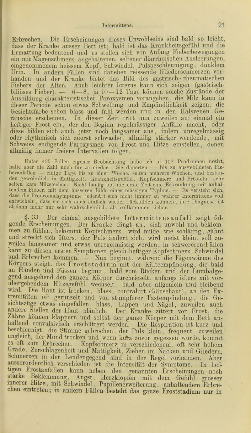 Erbrechen. Die Erscheinungen dieses Unwohlseins sind bald so leicht, dass der Kranke ausser Dett ist; bald ist das Krankheitsgefühl und die Ermattung bedeutend und es stellen sich von Anfang Fieberbewegungen ein mit Magenschmerz, angehaltenen, seltener diarrhoischen Ausleerungen, eingenommenem heissem Kopf, Schwindel, Pulsbeschleunigung, dunklem Urin. In andern Fällen sind daneben reissende Gliederschmerzen vor- handen und der Kranke bietet das Ilild des gastrisch - rheumatischen Fiebers der Alten. Auch leichter Icterus kann sich zeigen (gastrisch- biliöses Fieber). — b — 8, ja P) —12 Tage können solche Zustände der Ausbildung charakteristischer Paroxysmen vorangehen, die Milz kann in dieser Periode schon etwas Schwellung und Empfindlichkeit zeigen, die Gesichtsfarbe schon blass und fahl werden und in den Halsvenen Ge- räusche erscheinen. In dieser Zeit tritt nun zuweilen auf einmal ein heftiger Frost ein. der den Beginn regelmässiger Anfälle macht, oder diese bilden sich auch jetzt noch langsamer aus, indem unregelmässig oder rhythmisch sich zuerst schwache, allmälig stärker werdende, mit Schweiss endigende Paroxysmen von Frost und Hitze einstellen, denen allmälig immer freiere Intervallen folgen. Unter <J25 Fällen eigener Beobachtung habe ich in 102 Prodromen notirt, halte aber die Zahl noch für zu nieder. Sie dauerten — bis zu ausgebildeten Fie- beranfällen — einige Tage bis zu einer Woche, selten mehrere Wochen, und beslan- den gewöhnlich in Mattigkeit, Krankheitsgefühl, Kopfschmerz und Frösteln, sehr selten kam Milzstechen. Nicht häufig bot die erste Zeit eine Erkrankung mit anhal- tendem Fieber, mit dem äusseren Bilde eines mässigen Typhus. — Es versteht sich, dasa die Prodromalsymptome jederArt sich nicht immer zu wahrer Intermittens voll entwickeln, dass sie sich auch einfach wieder rückbilden können; ihre Diagnose ist alsdann mehr nnr sein' wahrscheinlich, als vollkommen sicher. §. 33. Der einmal ausgebildete Intermittensanfall zeigt fol- gende Erscheinungen. Der Kranke fängt an, sich unwohl und beklom- men zu fühlen, bekommt Kopfschmerz, wird müde, wie schläfrig, gähnt und streckt sich öfters, der Puls ändert sich, wird meist klein, soll zu- weilen langsamer und etwas unregelmässig werden; in schwereren Fällen kann zu diesen ersten Symptomen gleich heftiger Kopfschmerz, Schwindel und Erbrechen kommen. — Nun beginnt, während die Eigenwärme des Körpers steigt, das Froststadium mit der Kälteempfindung, die bald an Händen und Füssen beginnt, bald vom Rücken und der Lumbalge- gend ausgehend den ganzen Körper durchrieselt, anfangs öfters mit vor- übergehendem Hitzegefühl wechselt, bald aber allgemein und bleibend Die Haut ist trocken, blass, contrahirt (Gänsehaut), an den Ex- tremitä,ten oft gerunzelt und von stumpferer Tastempfindung, die Ge- sichtszüge etwas eingefallen, blass, Lippen und Nägel, zuweilen auch andere Stellen der Haut bläulich. Der Kranke zittert vor Frost, die Zähne können klappern und selbst der ganze Körper mit dem Bett an- haltend convulsivisch erschüttert werden. Die Respiration ist kurz und beschleunigt, die Stimme gebrochen, der Puls klein, frequent, zuweilen ungleich, der Mund trocken und wenn kutz zuvor gegessen wurde, kommt es oft zum Erbrechen. Kopfschmerz in verschiedenem, oft sehr hohem Grade, Zerschlagenheit und Mattigkeit, Ziehen im Nacken und Gliedern, Schmerzen in der Lendengegend sind in der Regel vorhanden. Aber ausserordentlich verschieden ist die Intensität der Symptome. In hef- tigen h rostanfällen kann neben den genannten Erscheinungen noch starke Beklemmung, Angst, Herzklopfen mit dem Gefühl grosser innerer Hitze, mit Schwindel, Pupillenerweiterung, anhaltendem Erbre- chen eintreten; in andern Fällen besteht das ganze Froststadium nur in