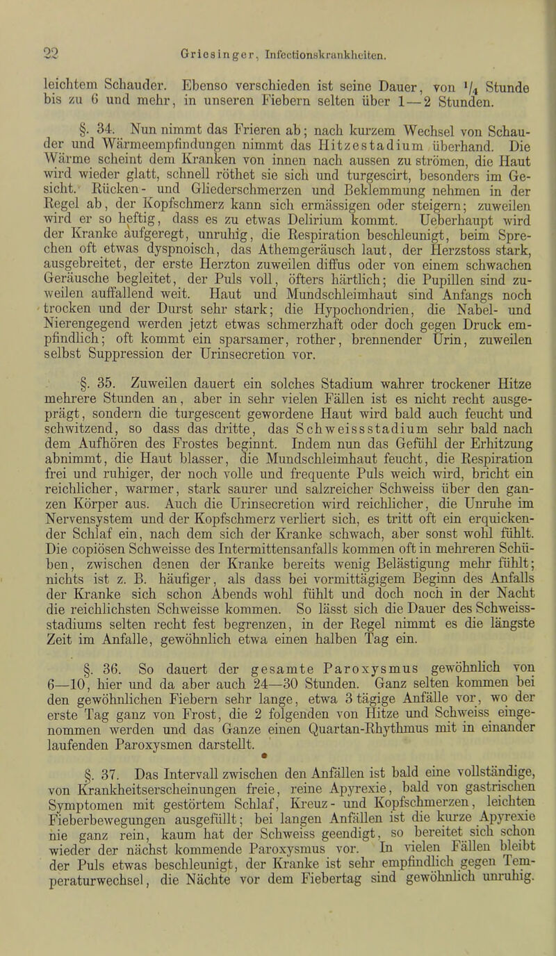 00 leiclitem Schauder. Ebenso verschieden ist seine Dauer, von 74 Stunde bis zu () und mehr, in unseren Fiebern selten über 1 — 2 Stunden. §. 34. Nun nimmt das Frieren ab; nach kiu’zem Wechsel von Schau- der und Wärmeempfindungen nimmt das Hitzestadium überhand. Die Wärme scheint dem Kranken von innen nach aussen zu strömen, die Haut wird wieder glatt, schnell röthet sie sich und turgescirt, besonders im Ge- sicht. Rücken- und Gliederschmerzen und Beklemmung nehmen in der Regel ab, der Kopfschmerz kann sich ermässigen oder steigern; zuweilen wird er so heftig, dass es zu etwas Delirium kommt. Ueberhaupt wird der Kranke aufgeregt, unruhig, die Respiration beschleunigt, beim Spre- chen oft etwas dyspnoisch, das Athemgeräusch laut, der Herzstoss stark, ausgebreitet, der erste Flerzton zuweilen diffus oder von einem schwachen Geräusche begleitet, der Puls voll, öfters härtlich; die Pupillen sind zu- weilen auffallend weit. Haut und Mundschleimhaut sind Anfangs noch trocken und der Durst sehr stark; die Hypochondrien, die Nabel- und Nierengegend werden jetzt etwas schmerzhaft oder doch gegen Druck em- pfindlich; oft kommt ein sparsamer, rother, brennender Urin, zuweilen selbst Suppression der Urinsecretion vor. §. 35. Zuweilen dauert ein solches Stadium wahrer trockener Hitze mehrere Stunden an, aber in sehr vielen Fällen ist es nicht recht ausge- prägt, sondern die turgescent gewordene Haut wird bald auch feucht und schwitzend, so dass das dritte, das Schweissstadium sehr bald nach dem Auf hören des Frostes beginnt. Indem nun das Gefühl der Erhitzung abnimmt, die Haut blasser, die Mundschleimhaut feucht, die Respiration frei und ruhiger, der noch voUe und frequente Puls weich wird, bricht ein reichlicher, warmer, stark saurer und salzreicher Schweiss über den gan- zen Körper aus. Auch die Urinsecretion wird reichlicher, die Unruhe im Nervensystem und der Kopfschmerz verliert sich, es tritt oft ein erquicken- der Schlaf ein, nach dem sich der Kranke schwach, aber sonst wohl fühlt. Die copiösen Schweisse des Intermittensanfalls kommen oft in mehreren Schü- ben, zwischen denen der Kranke bereits wenig Belästigung mehr fühlt; nichts ist z. B. häufiger, als dass bei vormittägigem Beginn des Anfalls der Kranke sich schon Abends wohl fühlt und doch noch in der Nacht die reichlichsten Schweisse kommen. So lässt sich die Dauer des Schweiss- stadiums selten recht fest begrenzen, in der Regel nimmt es die längste Zeit im Anfalle, gewöhnlich etwa einen halben Tag ein. §. 36. So dauert der gesamte Paroxysmus gewöhnhch von 6—10, hier und da aber auch 24—30 Stunden. Ganz selten kommen bei den gewöhnlichen Fiebern sehr lange, etwa 3 tägige Anfälle vor, wo der erste Tag ganz von Frost, die 2 folgenden von Hitze und Schweiss einge- nommen werden und das Ganze einen Quartan-Rhythmus mit in einander laufenden Paroxysmen darstellt. §. 37. Das Intervall zwischen den Anfällen ist bald eine vollständige, von Kranlfheitserscheinungen freie, reine Apyrexie, bald von gastrischen Symptomen mit gestörtem Schlaf, Kreuz- und Kopfschmerzen, leichten Fieberbewegungen ausgefüllt; bei langen Anfällen ist die kurze Apyrexie nie ganz rein, kaum hat der Schweiss geendigt, so bereitet sich schon wieder der nächst kommende Paroxysmus vor. In AÜelen Fällen bleibt der Puls etwas beschleunigt, der Kranke ist sehr empfindlich gegen Tem- peraturwechsel, die Nächte vor dem Fiebertag sind gewöhnlich unruhig.