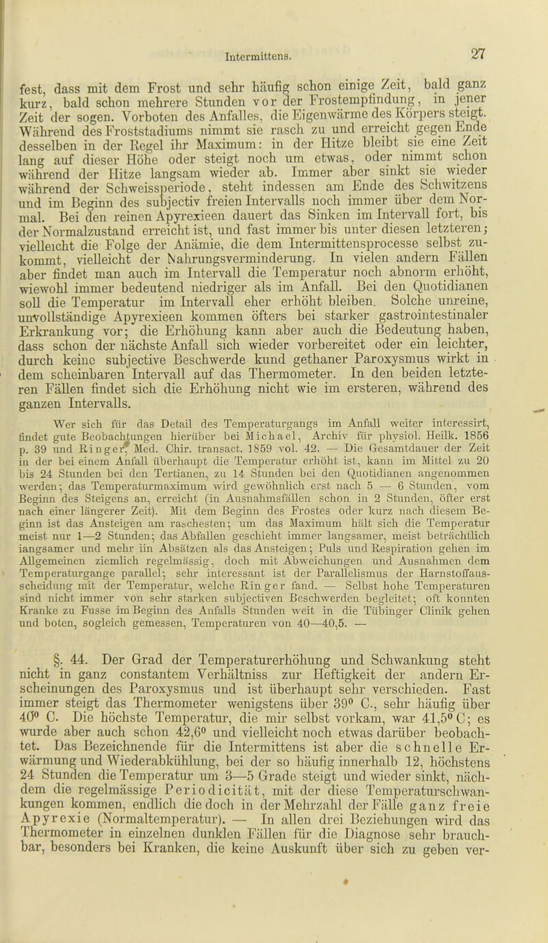 fest, dass mit dem Frost und sehr häufig schon einige Zeit, bald ganz kurz, bald schon mehrere Stunden vor der Frostempfindung, in jener Zeit der sogen. Vorboten des Anfalles, die Eigenwärme des Körpers steigt. Während des Froststadiums nimmt sie rasch zu und erreicht gegen Ende desselben in der Regel ihr Maximum: in der Hitze bleibt sie eine Zeit lang auf dieser Höhe oder steigt noch um etwas, oder nimmt schon während der Hitze langsam wieder ah. Immer aber sinkt sie wieder während der Schweissperiode, steht indessen am Ende des Schwitzens und im Beginn des subjectiv freien Intervalls noch immer über dem Nor- mal. Bei den reinen Apyrexieen dauert das Sinken im Intervall fort, bis der Normalzustand erreicht ist, und fast immer bis unter diesen letzteren; vielleicht die Folge der Anämie, die dem Intermittensprocesse selbst zu- kommt, vielleicht der Nalirungsverminderung. In vielen andern Fähen aber findet man auch im Intervall die Temperatur noch abnorm erhöht, wiewohl immer bedeutend niedriger als im Anfall. Bei den Quotidianen soll die Temperatur im Intervall eher erhöht bleiben. Solche unreine, unvollständige Apyrexieen kommen öfters bei starker gastrointestinaler Erki’ankung vor; die Erhöhung kann aber auch die Bedeutung haben, dass schon der nächste Anfall sich wieder vorbereitet oder ein leichter, durch keine subjective Beschwerde kund gethaner Paroxysmus wirkt in ' dem scheinbaren Intervall auf das Thermometer. In den beiden letzte- ren Fällen findet sich die Erhöhung nicht wie im ersteren, während des ganzen Intervalls. Wer sich für das Detail des Temperaturgangs im Anfall weiter interessirt, findet gute Beobachtungen hierüber bei Michael, Archiv für physiol. Heilk. 1856 p. 39 imd Ringer* Med. Chir. transact. 1859 vol. 42. — Die Gesamtdauer der Zeit in der bei einem Anfall überhaupt die Temperatur erhöht ist, kann im Mittel zu 20 bis 24 Stunden bei den Tertianen, zu 14 Stunden bei den Quotidianen angenommen werden; das Temperaturmaximum wird gewöhnlich erst nach 5 — 6 Stunden, vom Beginn des Steigens an, erreicht (in Ausnahmsfällen schon in 2 Stunden, öfter erst nach einer längerer Zeit). Mit dem Beginn des Frostes oder kurz nach diesem Be- ginn ist das Ansteigen am raschesten; um das Maximum hält sich die Temperatur meist nur 1—2 Stunden; das Abfallen geschieht immer langsamer, meist beträchtlich langsamer und mehr iin Absätzen als das Ansteigen; Puls iind Respiration gehen im Allgemeinen ziemlich regelmässig, doch mit Abweichungen und Ausnahmen dem Temperaturgange parallel; sehr interessant ist der Parallelismus der Harnstoffaus- scheidung mit der Temperatur, welche Ringer fand. — Selbst hohe Temperaturen sind nicht immer von sehr starken subjectiven Beschwerden begleitet; oft konnten Kranke zu Fusse im Beginn des Anfalls Stimden weit in die Tübinger Clinik gehen und boten, sogleich gemessen, Temperaturen von 40—40,5. — §. 44. Der Grad der Temperaturerhöhung und Schwankung steht nicht in ganz constantem Verhältniss zur Heftigkeit der andern Er- scheinungen des Paroxysmus und ist überhaupt sehr verschieden. Fast immer steigt das Thermometer wenigstens über 39® C., sehr häufig über 4Ö® C. Die höchste Temperatur, die mir selbst vorkam, war 41,5® C; es wurde aber auch schon 42,6® und vielleicht noch etwas darüber beobach- tet. Das Bezeichnende für die Intermittens ist aber die schnelle Er- wärmung und Wiederabkühlung, bei der so häufig innerhalb 12, höchstens 24 Stunden die Temperatur um 3—5 Grade steigt und wieder sinkt, näch- dem die regelmässige Periodicität, mit der diese Temperaturschwan- kungen kommen, endlich die doch in der Mehrzahl der Fälle ganz freie Apyrexie (Normaltemperatur). — In allen drei Beziehungen wird das Thermometer in einzelnen dunklen Fällen für die Diagnose sehr brauch- bar, besonders bei Kranken, die keine Auskunft über sich zu geben vez'-