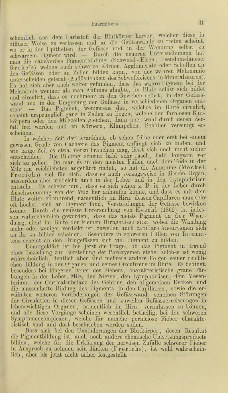 Iiilunnittcns. scheinlich aus dem Farbstoff der Blutkörper hervor, welclier diese in diffuser Weise zu verlassen und an die Gefässwände zu treten scheint, wo er in den Epithelien der Gefässe und in der Wandung selbst zu schwarzem Pigment wird. — Durch die neueren Untersuchungen hat man die cadaveröse Pigmentbildung (Schwefel - Eisen, 1 seudomelanose, Grohe’s), welche auch schwarze Körner, Agglomerate oder bchollen an den Gefässen oder an Zellen bilden kann, von der wahren Melanamie unterscheiden gelernt (Auflöslichkeit des Schwefeleisens in Minerals^urenj. Es hat sich aber auch weiter gefunden, dass das wahre Pigment bei der Melanamie weniger als man Anfangs glaubte, im Blute selbst sich bildet und ch-culirt, dass es nochmehr in den Geweben selbst, in der Gefass- wand und in der Umgebung der Gefässe in verschiedenen Organen ent- steht. — Das Pigment, wenigstens das, welches im Blute circuhrt, scheint ursprünghch ganz in Zellen zu liegen, welche den farblosen Blut- körpern oder den Milzzellen gleichen, dann aber wohl durch deren Zer- fall frei werden und zu Körnern, Klümpchen, Schollen vereinigt er- SCllGlIlßH» In welcher Zeit der'Krankheit, ob schon frühe oder erst bei einem gewissen Grade von Cachexie das Pigment anfängt sich zu bilden, und wie lange Zeit es etwa hierzu brauchen mag, lässt sich noch nicht sicher entscheiden. Die Bildung scheint bald sehr rasch, bald langsam vor sich zu gehen. Da man es in den meisten Fällen nach dem Tode in der Milz am reichlichsten angehäuft findet, so hat die Annahme (Meckel, Frerichs) viel für sich, dass es auch vorzugsweise in diesem Organ, ausserdem aber vielleicht auch in der Leber und in den Lymphdrüsen entstehe. Es scheint nun, dass es sich schon z. B. in der Leber durch Anschwemmung von der Milz her anhäufen könne, und dass es mit dem Blute weiter ckculirend, namentlich im Hirn, dessen Capillaren man sehr oft höchst reich an Pigment fand, Verstopfungen der Gefässe bewirken könne. Durch die neueste Untersuchung von Heschl (1862) ist indes- sen wahrscheinlich geworden, dass das meiste Pigment in der Wan- dung, nicht im Blute der kleinen Hirngefässe sitzt, wobei die Wandung mehr oder weniger verdickt ist, zuweilen auch capillare Aneurysmen sich an ihr zu bilden scheinen. Besonders in schweren Fällen von Intermit- tens scheint an den Hirngefässen sich viel Pigment zu bilden. Unaufgeklärt ist bis jetzt die Frage, ob das Pigment in irgend einer Beziehung zur Entstehung der Paroxysmen stehe; solches ist wenig wahi’scheinlich, deutlich aber sind mehrere andere Folgen seiner reichli- chen Bildung in den Organen und seines Circulirens im Blute. Es bedingt, besonders bei längerer Dauer des Fiebers, charakteristische graue Fär- bungen in der Leber, Milz, den Nieren, den Lymphdrüsen, dem Mesen- terium, der Corticalsubstanz des Gehirns, den allgemeinen Decken, und die massenhafte Bildung des Pigments in den Capillaren, sowie die er- wähnten weiteren Veränderungen der Gefässwand, scheinen Störungen der Circulation in diesen Gefässen und zuweilen Gefässzerreissungen in lebenswichtigen Organen, namentlich im Hirn, veranlassen zu können, und alle diese Vorgänge scheinen wesentlich betheiligt bei den schweren Symptomencomplexen, welche für manche perniciöse Fieber charakte- ristisch sind und dort beschrieben werden sollen. Dass sich bei den Umänderungen der Blutkörper, deren Resultat die Pigmentbildung ist, auch noch andere chemische Umsetzungsproducte bilden, welche für die Erklärung der nervösen Zufälle schwerer Fieber in Anspruch zu nehmen sein dürften (Frerichs), ist wohl wahrschein- lich , aber bis jetzt nicht näher festgestellt.