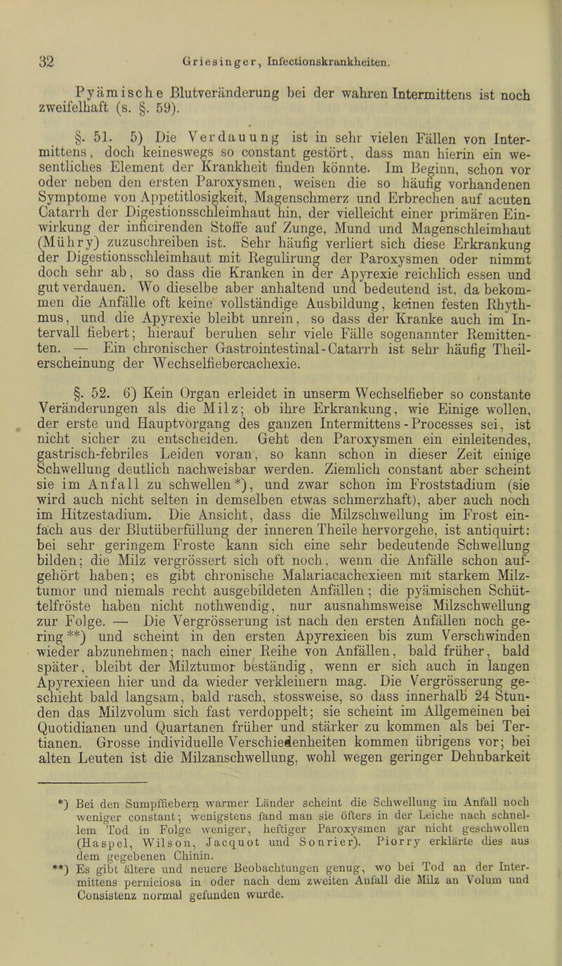 Pyämische Blutveränderung bei der wahren Intermittens ist noch zweifelhaft (s. §. 59). §. 51. 5) Die Verdauung ist in sehr vielen Fällen von Inter- mittens, doch keineswegs so constant gestört, dass man hierin ein we- sentliches Element der Krankheit finden könnte. Im Beginn, schon vor oder neben den ersten Paroxysmen, weisen die so häufig vorhandenen Symptome von Appetitlosigkeit, Magenschmerz und Erbrechen auf acuten Catarrh der Digestionsschleimhaut hin, der vielleicht einer primären Ein- wirkung der inficirenden Stoffe auf Zunge, Mund und Magenschleimhaut (Mühry) pzuschreiben ist. _ Sehr häufig verliert sich diese Erkrankung der Digestionsschleimhaut mit Regulirung der Paroxysmen oder nimmt doch sehr ab, so dass die Kranken in der Apyrexie reichlich essen und gut verdauen. Wo dieselbe aber anhaltend und bedeutend ist, da bekom- men die Anfälle oft keine vollständige Ausbildung, keinen festen Rhyth- mus, und die Apyrexie bleibt unrein, so dass der Kranke auch im In- tervall fiebert; hierauf beruhen sehr viele Fälle sogenannter Remitten- ten. — Ein chronischer Gastrointestinal - Catarrh ist sehr häufig Theil- erscheinung der Wechselfiebercachexie. §. 52. 6) Kein Organ erleidet in unserm Wechselfieber so constante Veränderungen als die Milz; ob ihre Erkrankung, wie Einige wollen, der erste und Hauptvörgang des ganzen Intermittens -Processes sei, ist nicht sicher zu entscheiden. Geht den Paroxysmen ein einleitendes, gastrisch-febriles Leiden voran, so kann schon in dieser Zeit einige Schwellung deutlich nachweisbar werden. Ziemlich constant aber scheint sie im Anfall zu schwellen*), und zwar schon im Froststadium (sie wird auch nicht selten in demselben etwas schmerzhaft), aber auch noch im Hitzestadium. Die Ansicht, dass die Milzschwellung im Frost ein- fach aus der Blutüberfüllung der inneren Theile hervorgehe, ist antiquirt: bei sehr geringem Froste kann sich eine sehr bedeutende Schwellung bilden; die Milz vergrössert sich oft noch, wenn die Anfälle schon auf- gehört haben; es gibt chronische Malariacachexieen mit starkem Milz- tumor und niemals recht ausgebildeten Anfällen; die pyämischen Schüt- telfröste haben nicht nothwendig, nur ausnahmsweise MilzschweRung zur Folge. — Die Vergrösserung ist nach den ersten Anfällen noch ge- ring **) und scheint in den ersten Apyrexieen bis zum Verschwinden wieder abzunehmen; nach einer Reihe von Anfällen, bald früher, bald später, bleibt der Milztumor beständig, wenn er sich auch in langen Apyrexieen hier und da wieder verkleinern mag. Die Vergrösserung ge- schieht bald langsam, bald rasch, stossweise, so dass innerhalb 24 Stun- den das Milzvolum sich fast verdoppelt; sie scheint im Allgemeinen bei Quotidianen und Quartanen früher und stärker zu kommen als bei Ter- tianen. Grosse individuelle Verschiedenheiten kommen übrigens vor; bei alten Leuten ist die Milzanschwellung, wohl wegen geringer Dehnbarkeit *) Bei den Sumpffiebern warmer Länder scheint die Schwellung im AnlaU noch weniger constant; wenigstens fand man sie öfters in der Leiche nach schnel- lem °Tod in Folge weniger, heftiger Paroxysmen gar nicht geschwollen (Haspel, Wilson, Jacquot und Sonrier). Piorry erklärte dies aus dem gegebenen Chinin. **) Es gibt ältere und neuere Beobachtungen genug, wo bei Tod an der Inter- mittens perniciosa in oder nach dem zweiten Aulall die Milz an \ olum und Consistenz normal gefunden wui’de.