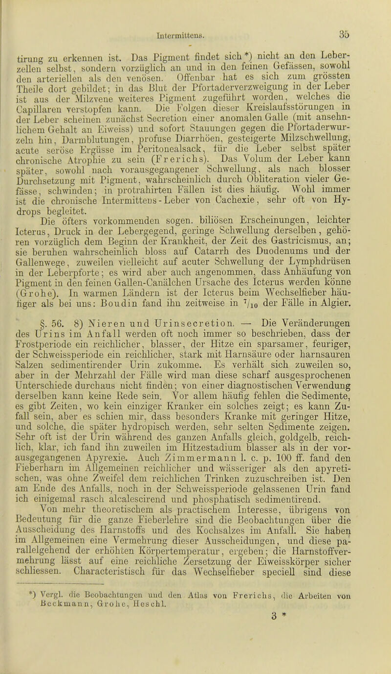 tirung zu erkennen ist. Das Pigment findet sich *) nicht an den Leber- zellen selbst, sondern vorzüglich an und in den feinen Gefässen, sowohl den arteriellen als den venösen. Offenbar hat es sich zum grössten Theile dort gebildet; in das Blut der Pfortaderverzweigung in der Leber ist aus der Milzvene weiteres Pigment zugeführt worden, \plches die Capillaren verstopfen kann. Die Folgen dieser Kreislaufsstörungen in der Leber scheinen zunächst Secretion einer anomalen Galle (mit ansehn- lichem Gehalt an Eiweiss) und sofort Stauungen gegen die Pfortaderwur- zeln hin, Darmblutungen, profuse Diarrhöen, gesteigerte Milzschwellung, acute seröse Ergüsse im Peritonealsack, für die Leber selbst später chronische Atrophie zu sein (Frerichs). Das Volum der Leber kann später, sowohl nach vorausgegangener Schwellung, als nach blosser Durchsetzung mit Pigment, wa&-scheinlich durch Obliteration vieler Ge- fässe, schwinden; in protrahirten Fällen ist dies häufig. Wohl immer ist die chronische Intermitteus - Leber von Cachexie, sehr oft von Hy- drops begleitet. Die öfters verkommenden sogen, biliösen Erscheinungen, leichter Icterus, Druck in der Lebergegend, geringe Schwellung derselben, gehö- ren vorzüglich dem Beginn der Krankheit, der Zeit des Gastricismus, an; sie beruhen wahrscheinlich bloss auf Catarrh des Duodenums und der Gallenwege, zuweilen vielleicht auf acuter Schwellung der Lymphdrüsen in der Leberpforte; es wird aber auch angenommen, dass Anhäufung von Pigment in den feinen Gallen-Canälchen Ursache des Icterus werden könne (Grohe). In warmen Ländern ist der Icterus beim Wechselfieber häu- figer als bei uns: Boudin fand ihn zeitweise in der Fälle in Algier. §. 56. 8) Nieren und ürinsecretion. — Die Veränderungen des Urins im Anfall werden oft noch immer so beschrieben, dass der Frostperiode ein reichlicher, blasser, der Hitze ein sparsamer, feuriger, der Schweissperiode ein reichlicher, stark mit Harnsäure oder harnsauren Salzen sedimentirender Urin zukomme. Es verhält sich zuweilen so, aber in der Mehrzahl der Fälle wird man diese scharf ausgesprochenen Unterschiede durchaus nicht finden; von einer diagnostischen Verwendung derselben kann keine Rede sein. Vor allem häufig fehlen die Sedimente, es gibt Zeiten, wo kein einziger Kranker ein solches zeigt; es kann Zu- fall sein, aber es schien mir, dass besonders Kranke mit geringer Hitze, und solche, die später hydropisch werden, sehr selten Sedimente zeigen. Sehr oft ist der Urin während des ganzen Anfalls gleich, goldgelb, reich- lich, klar, ich fand ihn zuweilen im Hitzestadiiim blasser als in der vor- ausgegangenen Apyrexie. Auch Zimmer mann 1. c. p. 100 ff. fand den Fieberharn im Allgemeinen reichlicher und wässeriger als den apyreti- schen, was ohne Zweifel dem reichlichen Trinken zuzuschreiben ist. Den am Ende des Anfalls, noch in der Schweissperiode gelassenen Urin fand ich einigemal rasch alcalescirend und phosphatisch sedimentirend. Von mehr theoretischem als practischem Interesse, übrigens von Bedeutung für die ganze Fieberlehre sind die Beobachtungen über die Ausscheidung des Harnstoffs und des Kochsalzes im Anfall. Sie haben im Allgemeinen eine Vermehrung dieser Ausscheidungen, und diese pa- rallelgehend der erhöhten Körpertemperatur, ergeben; die Harnstoffver- mehrung lässt auf eine reichliche Zersetzung der Eiweisskörper sicher schliessen. Characteristisch für das Wechselfieber specieU sind diese *) Vcrgl. die Beobachtungen und den Atlas von Frerichs, die Arbeiten von Beckmann, Grohe, Heschl. 3